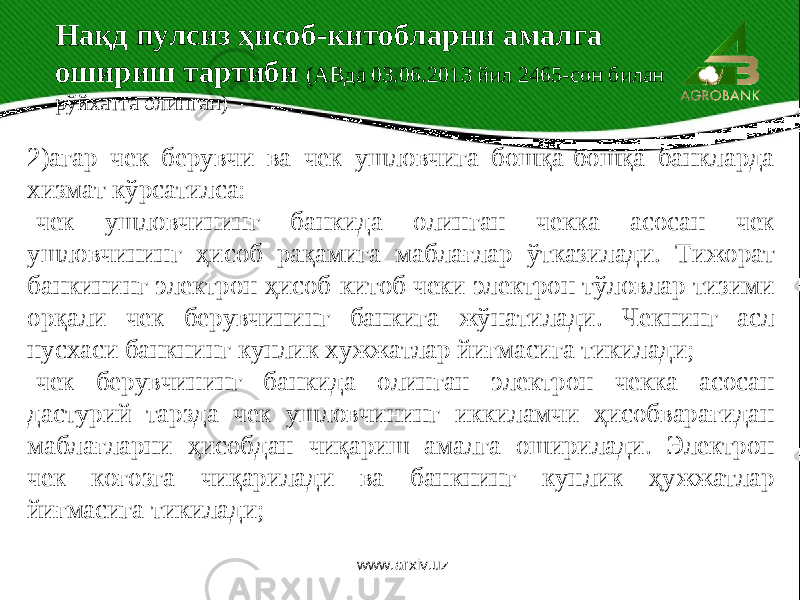  2)агар чек берувчи ва чек ушловчига бошқа-бошқа банкларда хизмат кўрсатилса: -чек ушловчининг банкида олинган чекка асосан чек ушловчининг ҳисоб рақамига маблағлар ўтказилади. Тижорат банкининг электрон ҳисоб-китоб чеки электрон тўловлар тизими орқали чек берувчининг банкига жўнатилади. Чекнинг асл нусхаси банкнинг кунлик хужжатлар йиғмасига тикилади; -чек берувчининг банкида олинган электрон чекка асосан дастурий тарзда чек ушловчининг иккиламчи ҳисобварағидан маблағларни ҳисобдан чиқариш амалга оширилади. Электрон чек коғозга чиқарилади ва банкнинг кунлик ҳужжатлар йиғмасига тикилади; Нақд пулсиз ҳисоб-китобларни амалга ошириш тартиби (АВда 03.06.2013 йил 2465-сон билан рўйхатга олинган) www.arxiv.uz 