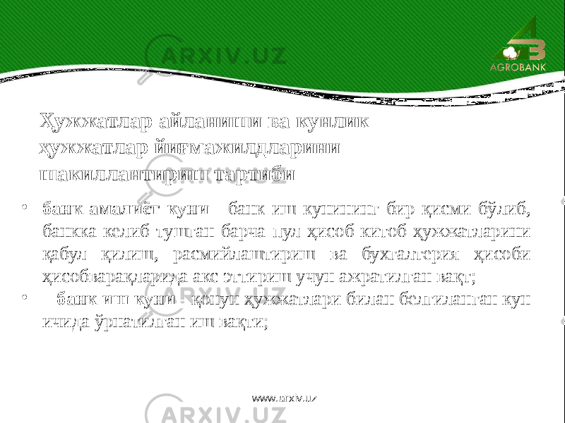 Ҳужжатлар айланиши ва кунлик ҳужжатлар йиғмажилдларини шакиллантириш тартиби • банк амалиёт куни - банк иш кунининг бир қисми бўлиб, банкка келиб тушган барча пул ҳисоб-китоб ҳужжатларини қабул қилиш, расмийлаштириш ва бухгалтерия ҳисоби ҳисобварақларида акс эттириш учун ажратилган вақт; • банк иш куни - қонун ҳужжатлари билан белгиланган кун ичида ўрнатилган иш вақти; www.arxiv.uz 