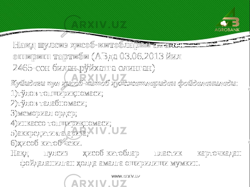 Нақд пулсиз ҳисоб-китобларни амалга ошириш тартиби (АВда 03.06.2013 йил 2465-сон билан рўйхатга олинган) Куйидаги пул ҳисоб-китоб ҳужжатларидан фойдаланилади : 1)тўлов топшириқномаси; 2)тўлов талабномаси; 3)мемориал ордер; 4)инкассо топшириқномаси; 5)аккредитивга ариза; 6)ҳисоб-китоб чеки. Нақд пулсиз ҳисоб-китоблар пластик карточкадан фойдаланилган ҳолда амалга оширилиши мумкин. www.arxiv.uz 