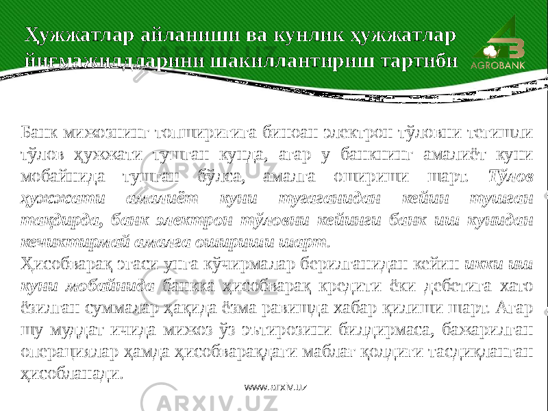 Ҳужжатлар айланиши ва кунлик ҳужжатлар йиғмажилдларини шакиллантириш тартиби Банк мижознинг топшириғига биноан электрон тўловни тегишли тўлов ҳужжати тушган кунда, агар у банкнинг амалиёт куни мобайнида тушган бўлса, амалга ошириши шарт. Тўлов ҳужжати амалиёт куни тугаганидан кейин тушган тақдирда, банк электрон тўловни кейинги банк иш кунидан кечиктирмай амалга ошириши шарт . Ҳисобварақ эгаси унга кўчирмалар берилганидан кейин икки иш куни мобайнида банкка ҳисобварақ кредити ёки дебетига хато ёзилган суммалар ҳақида ёзма равишда хабар қилиши шарт. Агар шу муддат ичида мижоз ўз эътирозини билдирмаса, бажарилган операциялар ҳамда ҳисобварақдаги маблағ қолдиғи тасдиқланган ҳисобланади. www.arxiv.uz 