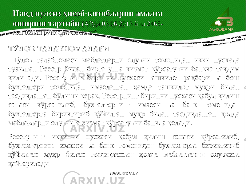 ТЎЛОВ ТАЛАБНОМАЛАРИ Тўлов талабномаси маблағларни олувчи томонидан икки нусхада тузилган Реестр билан бирга унга хизмат кўрсатувчи банкка тақдим қилинади. Реестрнинг биринчи нусхаси ташкилот раҳбари ва бош бухгалтери томонидан имзоланган ҳамда ташкилот муҳри билан тасдиқланган бўлиши керак, Реестрнинг биринчи нусхаси қабул қилиш санаси кўрсатилиб, бухгалтернинг имзоси ва банк томонидан бухгалтерга бириктириб қўйилган муҳр билан тасдиқланган ҳолда маблағларни олувчига хизмат кўрсатувчи банкда қолади. Реестрнинг иккинчи нусхаси қабул қилиш санаси кўрсатилиб, бухгалтернинг имзоси ва банк томонидан бухгалтерга бириктириб қўйилган муҳр билан тасдиқланган ҳолда маблағларни олувчига қайтарилади. Нақд пулсиз ҳисоб-китобларни амалга ошириш тартиби (АВда 03.06.2013 йил 2465- сон билан рўйхатга олинган) www.arxiv.uz 