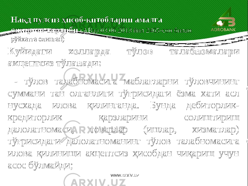  Куйидаги холларда тўлов талабномалари акцептсиз тўланади: - тўлов талабномасига маблағларни тўловчининг суммани тан олганлиги тўғрисидаги ёзма хати асл нусхада илова қилинганда. Бунда дебиторлик- кредиторлик қарзларини солиштириш далолатномаси, товарлар (ишлар, хизматлар) тўғрисидаги далолатноманинг тўлов талабномасига илова қилиниши акцептсиз ҳисобдан чиқариш учун асос бўлмайди; Нақд пулсиз ҳисоб-китобларни амалга ошириш тартиби (АВда 03.06.2013 йил 2465-сон билан рўйхатга олинган) www.arxiv.uz 