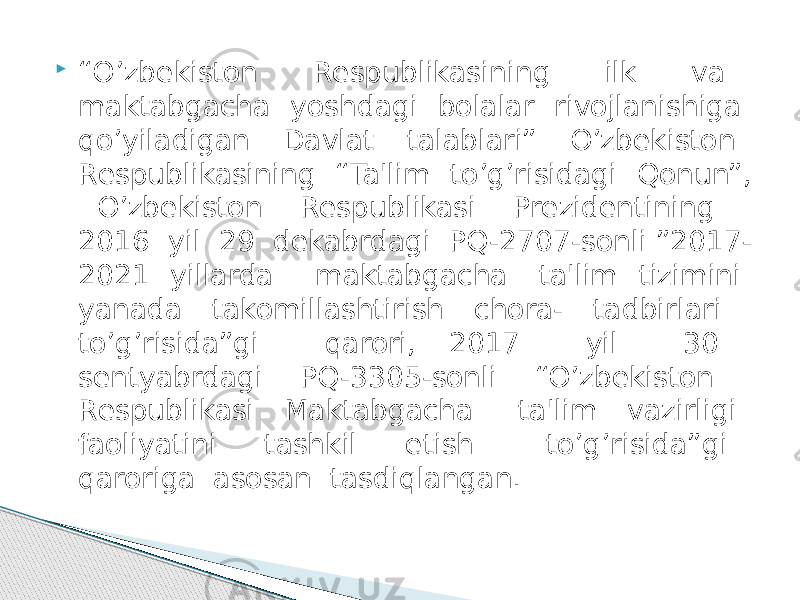  “ O’zbеkiston Rеspublikasining ilk va maktabgacha yoshdagi bolalar rivojlanishiga qo’yiladigan Davlat talablari” O’zbеkiston Rеspublikasining “Ta&#39;lim to’g’risidagi Qonun”, O’zbеkiston Rеspublikasi Prеzidеntining 2016 yil 29 dеkabrdagi PQ-2707-sonli ”2017- 2021 yillarda maktabgacha ta&#39;lim tizimini yanada takomillashtirish chora- tadbirlari to’g’risida”gi qarori, 2017 yil 30 sеntyabrdagi PQ-3305-sonli “O’zbеkiston Rеspublikasi Maktabgacha ta&#39;lim vazirligi faoliyatini tashkil etish to’g’risida”gi qaroriga asosan tasdiqlangan. 