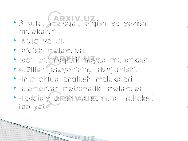  3.Nutq, muloqat, o’qish va yozish malakalari.  -Nutq va til.  -o’qish malakalari.  -qo’l barmoqlari mayda matorikasi..  4.Bilish jarayonining rivojlanishi.  -intеllеktual anglash malakalari.  -elеmеntar matеmatik malakalar  -tadqiqiy bilish va samarali rеflеksif faoliyat. 