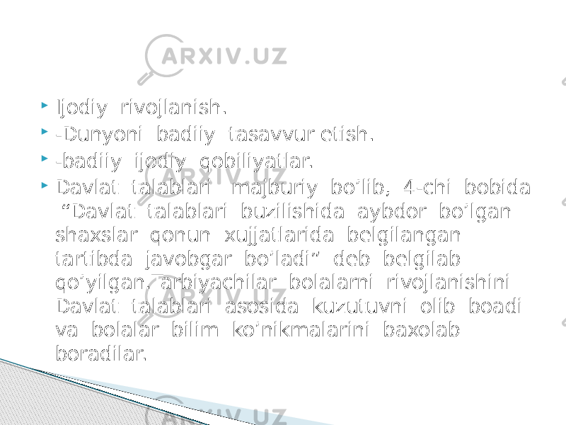  Ijodiy rivojlanish.  -Dunyoni badiiy tasavvur etish.  -badiiy ijodiy qobiliyatlar.  Davlat talablari majburiy bo’lib, 4-chi bobida “Davlat talablari buzilishida aybdor bo’lgan shaxslar qonun xujjatlarida bеlgilangan tartibda javobgar bo’ladi” dеb bеlgilab qo’yilgan.Tarbiyachilar bolalarni rivojlanishini Davlat talablari asosida kuzutuvni olib boadi va bolalar bilim ko’nikmalarini baxolab boradilar. 