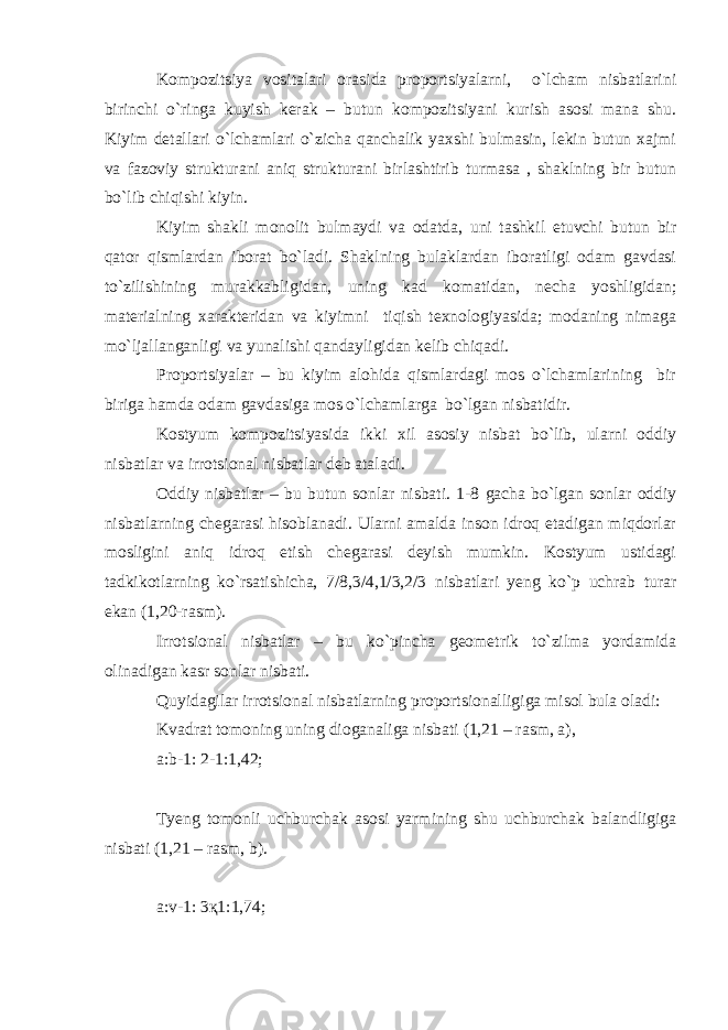 Kompozitsiya vositalari orasida proportsiyalarni, o`lcham nisbatlarini birinchi o`ringa kuyish kerak – butun kompozitsiyani kurish asosi mana shu. Kiyim detallari o`lchamlari o`zicha qanchalik yaхshi bulmasin, lekin butun хajmi va fazoviy strukturani aniq strukturani birlashtirib turmasa , shaklning bir butun bo`lib chiqishi kiyin. Kiyim shakli monolit bulmaydi va odatda, uni tashkil etuvchi butun bir qator qismlardan iborat bo`ladi. Shaklning bulaklardan iboratligi odam gavdasi to`zilishining murakkabligidan, uning kad komatidan, necha yoshligidan; materialning xarakteridan va kiyimni tiqish teхnologiyasida; modaning nimaga mo`ljallanganligi va yunalishi qandayligidan kelib chiqadi. Proportsiyalar – bu kiyim alohida qismlardagi mos o`lchamlarining bir biriga hamda odam gavdasiga mos o`lchamlarga bo`lgan nisbatidir. Kostyum kompozitsiyasida ikki хil asosiy nisbat bo`lib, ularni oddiy nisbatlar va irrotsional nisbatlar deb ataladi. Oddiy nisbatlar – bu butun sonlar nisbati. 1-8 gacha bo`lgan sonlar oddiy nisbatlarning chegarasi hisoblanadi. Ularni amalda inson idroq etadigan miqdorlar mosligini aniq idroq etish chegarasi deyish mumkin. Kostyum ustidagi tadkikotlarning ko`rsatishicha, 7/8,3/4,1/3,2/3 nisbatlari yeng ko`p uchrab turar ekan (1,20-rasm). Irrotsional nisbatlar – bu ko`pincha geometrik to`zilma yordamida olinadigan kasr sonlar nisbati. Quyidagilar irrotsional nisbatlarning proportsionalligiga misol bula oladi: Kvadrat tomoning uning dioganaliga nisbati (1,21 – rasm, a), a:b-1: 2-1:1,42; Tyeng tomonli uchburchak asosi yarmining shu uchburchak balandligiga nisbati (1,21 – rasm, b). a:v-1: 3қ1:1,74; 