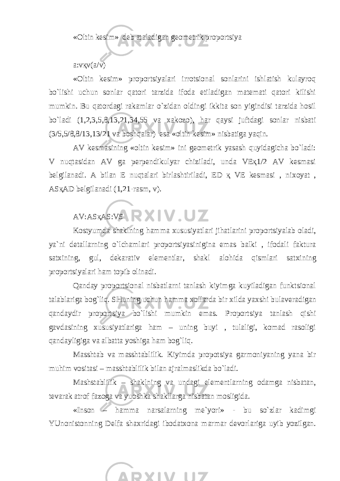 «Oltin kesim» deb ataladigan geometrik proportsiya a:vқv(a/v) «Oltin kesim» proportsiyalari irrotsional sonlarini ishlatish kulayroq bo`lishi uchun sonlar qatori tarzida ifoda etiladigan matemati qatori kilishi mumkin. Bu qatordagi rakamlar o`zidan oldingi ikkita son yigindisi tarzida hosil bo`ladi (1,2,3,5,8,13,21,34,55 va х akozo), har qaysi juftdagi sonlar nisbati (3/5,5/8,8/13,13/21 va boshqalar) esa «oltin kesim» nisbatiga yaqin. AV kesmasining «oltin kesim» ini geometrik yasash quyidagicha bo`ladi: V nuqtasidan AV ga perpendikulyar chiziladi, unda VEқ1/2 AV kesmasi belgilanadi. A bilan E nuqtalari birlashtiriladi, ED қ VE kesmasi , ni х oyat , ASқAD belgilanadi (1,21-rasm, v). AV:ASқAS:VS Kostyumda shaklning hamma х ususiyatlari jihatlarini proportsiyalab oladi, ya`ni detallarning o`lchamlari proportsiyasinigina emas balki , ifodali faktura sat х ining, gul, dekarativ elementlar, shakl alohida qismlari sat х ining proportsiyalari ham topib olinadi. Qanday proportsional nisbatlarni tanlash kiyimga kuyiladigan funktsional talablariga bog`liq. SHuning uchun hamma х ollarda bir х ilda ya х shi bulaveradigan qandaydir proportsiya bo`lishi mumkin emas. Proportsiya tanlash qishi gavdasining х ususiyatlariga ham – uning buyi , tulaligi, komad rasoligi qandayligiga va albatta yoshiga ham bog`liq. Masshtab va masshtablilik. Kiyimda propotsiya garmoniyaning yana bir muhim vositasi – masshtablilik bilan ajralmaslikda bo`ladi. Mashstablilik – shaklning va undagi elementlarning odamga nisbatan, tevarak atrof fazoga va yuoshka shakllarga nisbatan mosligida. «Inson – hamma narsalarning me`yori» - bu so`zlar kadimgi YUnonistonning Delfa sha х ridagi ibodat х ona marmar devorlariga uyib yozilgan. 