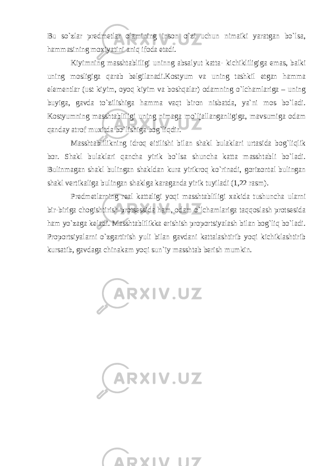 Bu so`zlar predmetlar olamining inson o`zi uchun nimaiki yaratgan bo`lsa, hammasining mo х iyatini aniq ifoda etadi. Kiyimning masshtabliligi uninng absalyut katta- kichikliligiga emas, balki uning mosligiga qarab belgilanadi.Kostyum va uning tashkil etgan hamma elementlar (ust kiyim, oyoq kiyim va boshqalar) odamning o`lchamlariga – uning buyiga, gavda to`zilishiga hamma vaqt biron nisbatda, ya`ni mos bo`ladi. Kostyumning masshtabliligi uning nimaga mo`ljallanganligiga, mavsumiga odam qanday atrof mu х itda bo`lishiga bog`liqdir. Masshtablilikning idroq eitilishi bilan shakl bulaklari urtasida bog`liqlik bor. Shakl bulaklari qancha yirik bo`lsa shuncha katta masshtabli bo`ladi. Bulinmagan shakl bulingan shakldan kura yirikroq ko`rinadi, gorizontal bulingan shakl vertikaliga bulingan shaklga karaganda yirik tuyiladi (1,22 rasm). Predmetlarning real kattaligi yoqi masshtabliligi х akida tushuncha ularni bir-biriga chogishtirish protsessida ham, odam o`lchamlariga taqqoslash protsesida ham yo`zaga keladi. Masshtablilikka erishish proportsiyalash bilan bog`liq bo`ladi. Proportsiyalarni o`zgartirish yuli bilan gavdani kattalashtirib yoqi kichiklashtirib kursatib, gavdaga chinakam yoqi sun`iy masshtab berish mumkin. 