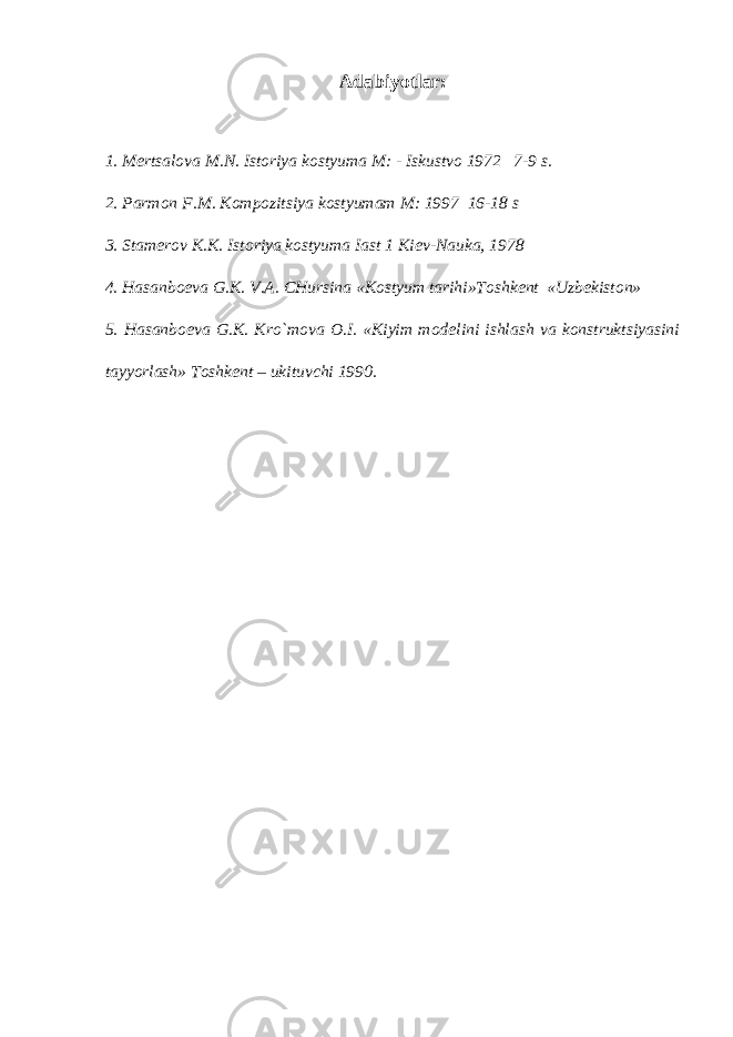 Adabiyotlar: 1. M е rtsalova M.N. Istoriya kostyuma M: - Iskustvo 1972 7-9 s. 2. Parmon F.M. Kompozitsiya kostyumam M: 1997 16-18 s 3. Stam е rov K.K. Istoriya kostyuma Iast 1 Ki е v-Nauka, 1978 4. Hasanbo е va G.K. V.A. CHursina «Kostyum tarihi»Toshk е nt «Uzb е kiston» 5. Hasanbo е va G.K. Kro`mova O.I. «Kiyim mod е lini ishlash va konstruktsiyasini tayyorlash» Toshk е nt – ukituvchi 1990. 