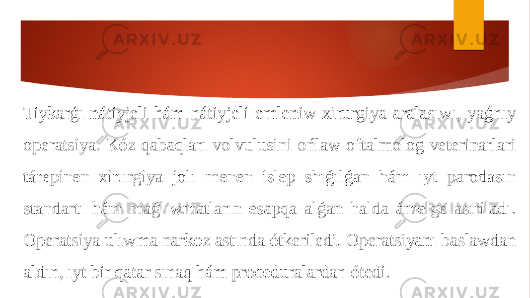 Tiykarǵı nátiyjeli hám nátiyjeli emleniw xirurgiya aralasıwı, yaǵnıy operatsiya. Kóz qabaqları volvulusini ońlaw oftalmolog veterinarlari tárepinen xirurgiya jolı menen islep shıǵılǵan hám ıyt parodasın standartı hám maǵlıwmatların esapqa alǵan halda ámelge asıriladı. Operatsiya ulıwma narkoz astında ótkeriledi. Operatsiyanı baslawdan aldın, ıyt bir qatar sınaq hám proceduralardan ótedi. 