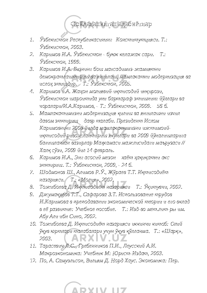 Фойдаланилган адабиётлар 1. Ўзбекистон Республикасининг Конститутцияси. Т.: Ўзбекистон, 2003. 2. Каримов И.А. Ўзбекистон - буюк келажак сари. – Т.: Ўзбекстон, 1999. 3. Каримов И.А. Бизнинг бош мағсадимиз-жамиятни демократлаштириш ва янгилаш, мамлакатни модернизация ва ислоҳ этишдир. – Т.: Ўзбекстон, 2005. 4. Каримов и.А. Жаҳон молиявий-иқтисодий инқирози, Ўзбекистон шароитида уни бартараф этишнинг йўллари ва чоралари/И.А.Каримов, - Т.: Ўзбекистон, 2009. – 56 б. 5. Мамлакатимизни модернизация қилиш ва янгилашни изчил давом эттириш – давр талаби. Президент Ислом Каримовнинг 2008 йилда мамлакатимизни ижтимоий- иқтисодий ривожлантириш якунлари ва 2009 йўналишларига бағишланган вазирлар Маҳкамаси мажлисидаги маърузаси // Халқ сўзи, 2009 йил 14 февраль. 6. Каримов И.А., Энг асосий мезон – хаёт ҳақиқатни акс эттириш. Т.: Ўзбекистон, 2009, - 24 б. 7. Шодмонов Ш., Алимов Р.Ў., Жўраев Т.Т. Иқтисодиёт назарияси. – Т.: «Молия», 2002. 8. Тожибоева Д. Иқтисодиёт назарияси – Т.: Ўқитувчи, 2002. 9. Джумақулов Т.Т., Сафарова З.Т. Использование трудов И.Каримова в преподавании экономической теории и его вклад в её развитие: Учебное пособие. – Т.: Изд-во мет.лит-ры им. Абу Али ибн Сино, 2002. 10. Тожибоева Д. Иқтисодиёт назарияси иккинчи китоб: Олий ўқув юртлари талабалари учун ўқув қўлланма._ Т.: «Шарқ», 2003. 11. Тарасевич Л.С., Гребенников П.И., Леусский А.И. Макроэкономика: Учебник М: Юрист-Издат, 2003. 12. По, А. Самуэльсон, Вильям Д. Норд Хаус. Экономика: Пер. 