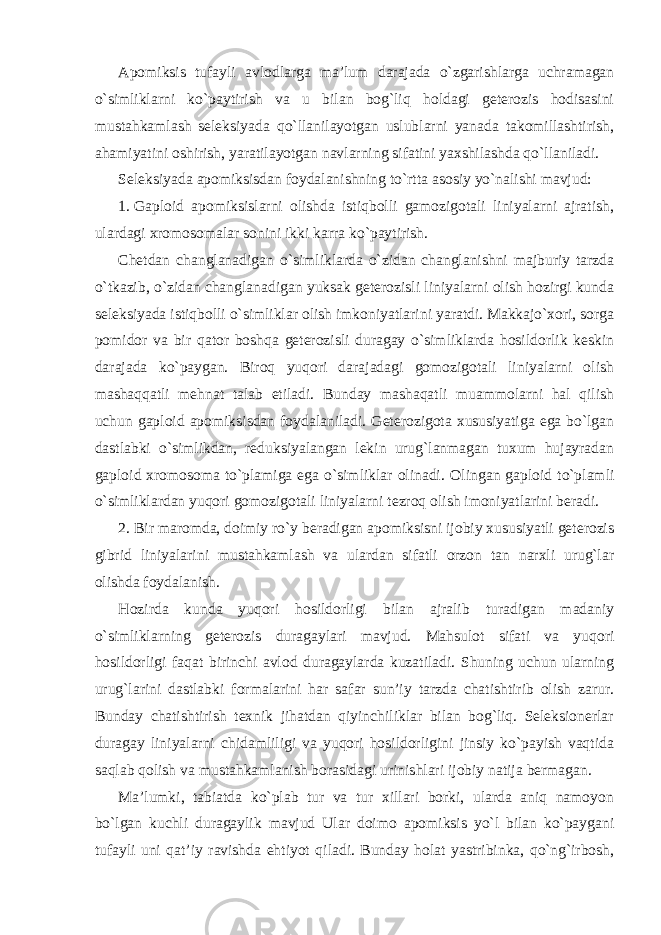 Apomiksis tufayli avlodlarga ma’lum darajada o`zgarishlarga uchramagan o`simliklarni ko`paytirish va u bilan bog`liq holdagi geterozis hodisasini mustahkamlash seleksiyada qo`llanilayotgan uslublarni yanada takomillashtirish, ahamiyatini oshirish, yaratilayotgan navlarning sifatini yaxshilashda qo`llaniladi. Seleksiyada apomiksisdan foydalanishning to`rtta asosiy yo`nalishi mavjud: 1. Gaploid apomiksislarni olishda istiqbolli gamozigotali liniyalarni ajratish, ulardagi xromosomalar sonini ikki karra ko`paytirish. Chetdan changlanadigan o`simliklarda o`zidan changlanishni majburiy tarzda o`tkazib, o`zidan changlanadigan yuksak geterozisli liniyalarni olish hozirgi kunda seleksiyada istiqbolli o`simliklar olish imkoniyatlarini yaratdi. Makkajo`xori, sorga pomidor va bir qator boshqa geterozisli duragay o`simliklarda hosildorlik keskin darajada ko`paygan. Biroq yuqori darajadagi gomozigotali liniyalarni olish mashaqqatli mehnat talab etiladi. Bunday mashaqatli muammolarni hal qilish uchun gaploid apomiksisdan foydalaniladi. Geterozigota xususiyatiga ega bo`lgan dastlabki o`simlikdan, reduksiyalangan lekin urug`lanmagan tuxum hujayradan gaploid xromosoma to`plamiga ega o`simliklar olinadi. Olingan gaploid to`plamli o`simliklardan yuqori gomozigotali liniyalarni tezroq olish imoniyatlarini beradi. 2. Bir maromda, doimiy ro`y beradigan apomiksisni ijobiy xususiyatli geterozis gibrid liniyalarini mustahkamlash va ulardan sifatli orzon tan narxli urug`lar olishda foydalanish. Hozirda kunda yuqori hosildorligi bilan ajralib turadigan madaniy o`simliklarning geterozis duragaylari mavjud. Mahsulot sifati va yuqori hosildorligi faqat birinchi avlod duragaylarda kuzatiladi. Shuning uchun ularning urug`larini dastlabki formalarini har safar sun’iy tarzda chatishtirib olish zarur. Bunday chatishtirish texnik jihatdan qiyinchiliklar bilan bog`liq. Seleksionerlar duragay liniyalarni chidamliligi va yuqori hosildorligini jinsiy ko`payish vaqtida saqlab qolish va mustahkamlanish borasidagi urinishlari ijobiy natija bermagan. Ma’lumki, tabiatda ko`plab tur va tur xillari borki, ularda aniq namoyon bo`lgan kuchli duragaylik mavjud Ular doimo apomiksis yo`l bilan ko`paygani tufayli uni qat’iy ravishda ehtiyot qiladi. Bunday holat yastribinka, qo`ng`irbosh, 