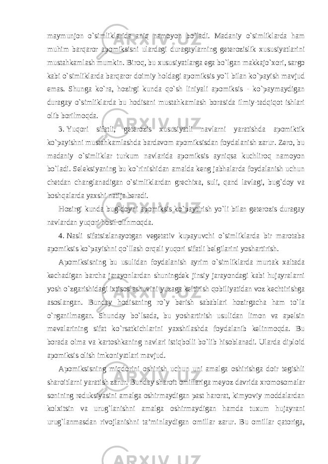 maymunjon o`simliklarida aniq namoyon bo`ladi. Madaniy o`simliklarda ham muhim barqaror apomiksisni ulardagi duragaylarning geterozislik xususiyatlarini mustahkamlash mumkin. Biroq, bu xususiyatlarga ega bo`lgan makkajo`xori, sargo kabi o`simliklarda barqaror doimiy holdagi apomiksis yo`l bilan ko`payish mavjud emas. Shunga ko`ra, hozirgi kunda qo`sh liniyali apomiksis - ko`paymaydigan duragay o`simliklarda bu hodisani mustahkamlash borasida ilmiy-tadqiqot ishlari olib borilmoqda. 3. Yuqori sifatli, geterozis xususiyatli navlarni yaratishda apomiktik ko`payishni mustahkamlashda bardavom apomiksisdan foydalanish zarur. Zero, bu madaniy o`simliklar turkum navlarida apomiksis ayniqsa kuchliroq namoyon bo`ladi. Seleksiyaning bu ko`rinishidan amalda keng jabhalarda foydalanish uchun chetdan changlanadigan o`simliklardan grechixa, suli, qand lavlagi, bug`doy va boshqalarda yaxshi natija beradi. Hozirgi kunda bug`doyni apomiksis ko`paytirish yo`li bilan geterozis duragay navlardan yuqori hosil olinmoqda. 4. Nasli sifatsizlanayotgan vegetativ kupayuvchi o`simliklarda bir marotaba apomiksis ko`payishni qo`llash orqali yuqori sifatli belgilarini yoshartirish. Apomiksisning bu usulidan foydalanish ayrim o`simliklarda murtak xaltada kechadigan barcha jarayonlardan shuningdek jinsiy jarayondagi kabi hujayralarni yosh o`zgarishidagi ixtisoslashuvini yuzaga keltirish qobiliyatidan voz kechtirishga asoslangan. Bunday hodisaning ro`y berish sabablari hozirgacha ham to`la o`rganilmagan. Shunday bo`lsada, bu yoshartirish usulidan limon va apelsin mevalarining sifat ko`rsatkichlarini yaxshilashda foydalanib kelinmoqda. Bu borada olma va kartoshkaning navlari istiqbolli bo`lib hisoblanadi. Ularda diploid apomiksis olish imkoniyatlari mavjud. Apomiksisning miqdorini oshirish uchun uni amalga oshirishga doir tegishli sharoitlarni yaratish zarur. Bunday sharoit omillariga meyoz davrida xromosomalar sonining reduksiyasini amalga oshirmaydigan past harorat, kimyoviy moddalardan kolxitsin va urug`lanishni amalga oshirmaydigan hamda tuxum hujayrani urug`lanmasdan rivojlanishni ta’minlaydigan omillar zarur. Bu omillar qatoriga, 