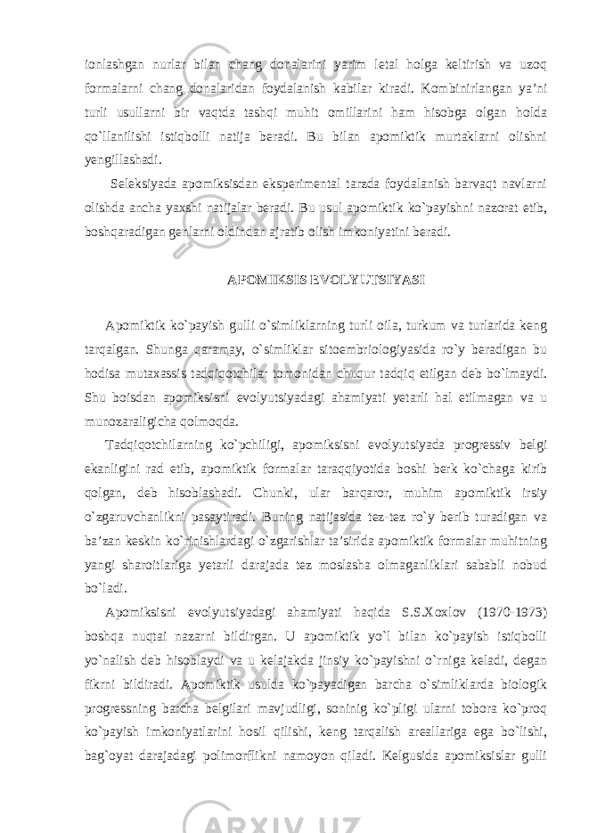 ionlashgan nurlar bilan chang donalarini yarim letal holga keltirish va uzoq formalarni chang donalaridan foydalanish kabilar kiradi. Kombinirlangan ya’ni turli usullarni bir vaqtda tashqi muhit omillarini ham hisobga olgan holda qo`llanilishi istiqbolli natija beradi. Bu bilan apomiktik murtaklarni olishni yengillashadi. Seleksiyada apomiksisdan eksperimental tarzda foydalanish barvaqt navlarni olishda ancha yaxshi natijalar beradi. Bu usul apomiktik ko`payishni nazorat etib, boshqaradigan genlarni oldindan ajratib olish imkoniyatini beradi. APOMIKSIS EVOLYUTSIYASI Apomiktik ko`payish gulli o`simliklarning turli oila, turkum va turlarida keng tarqalgan. Shunga qaramay, o`simliklar sitoembriologiyasida ro`y beradigan bu hodisa mutaxassis tadqiqotchilar tomonidan chuqur tadqiq etilgan deb bo`lmaydi. Shu boisdan apomiksisni evolyutsiyadagi ahamiyati yetarli hal etilmagan va u munozaraligicha qolmoqda. Tadqiqotchilarning ko`pchiligi, apomiksisni evolyutsiyada progressiv belgi ekanligini rad etib, apomiktik formalar taraqqiyotida boshi berk ko`chaga kirib qolgan, deb hisoblashadi. Chunki, ular barqaror, muhim apomiktik irsiy o`zgaruvchanlikni pasaytiradi. Buning natijasida tez-tez ro`y berib turadigan va ba’zan keskin ko`rinishlardagi o`zgarishlar ta’sirida apomiktik formalar muhitning yangi sharoitlariga yetarli darajada tez moslasha olmaganliklari sababli nobud bo`ladi. Apomiksisni evolyutsiyadagi ahamiyati haqida S.S.Xoxlov (1970-1973) boshqa nuqtai nazarni bildirgan. U apomiktik yo`l bilan ko`payish istiqbolli yo`nalish deb hisoblaydi va u kelajakda jinsiy ko`payishni o`rniga keladi, degan fikrni bildiradi. Apomiktik usulda ko`payadigan barcha o`simliklarda biologik progressning barcha belgilari mavjudligi, soninig ko`pligi ularni tobora ko`proq ko`payish imkoniyatlarini hosil qilishi, keng tarqalish areallariga ega bo`lishi, bag`oyat darajadagi polimorflikni namoyon qiladi. Kelgusida apomiksislar gulli 