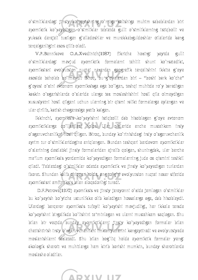 o`simliklardagi jinsiy ko`payishning o`rniga kelishiga muhim sabablardan biri apomiktik ko`payadigan o`simliklar tabiatda gulli o`simliklarning istiqbolli va yuksak darajali tuzilgan g`alladoshlar va murakkabguldoshlar oilalarida keng tarqalganligini asos qilib oladi. V.P.Bannikova O.A.Xvedinich(1982) fikricha hozirgi paytda gulli o`simliklardagi mavjud apomiktik formalarni tahlili shuni ko`rsatadiki, apomiksisni evolyutsion nuqtai nazardan geografik tarqalishini ikkita g`oya asosida baholab bo`lmaydi. Biroq, bu g`oyalardan biri – “boshi berk ko`cha” g`oyasi o`zini avtonom apomiksisga ega bo`lgan, tashqi muhitda ro`y beradigan keskin o`zgarishlarda o`zlarida ularga tez moslashishini hosil qila olmaydigan xususiyatni hosil qilgani uchun ularning bir qismi relikt formalarga aylangan va ular qirilib, ketish chegarasiga yetib kelgan. Ikkinchi, apomiksis ko`payishni istiqbolli deb hisoblagan g`oya avtonom apomiktiklarga qo`llaniladi holos. Ular o`zlarida ancha mustahkam irsiy o`zgaruvchanlikni hosil qilgan. Biroq, bunday ko`rinishdagi irsiy o`zgaruvchanlik ayrim tur o`simliklaridagina aniqlangan. Bundan tashqari bardavom apomiktiklar o`zlarining dastlabki jinsiy formalaridan ajralib qolgan, shuningdek, ular barcha ma’lum apomiksis yordamida ko`payadigan formalarning juda oz qismini tashkil qiladi. Tabiatdagi o`simliklar odatda apomiktik va jinsiy ko`payadigan turlardan iborat. Shundan kelib chiqqan holda, eng to`g`ri evolyutsion nuqtai nazar sifatida apomiksisni amfimiksis bilan aloqadorligi turadi. D.F.Petrova(1970) apomiksis va jinsiy jarayonni o`zida jamlagan o`simliklar bu ko`payish bo`yicha ustunlikka olib keladigan hossalarga ega, deb hisoblaydi. Ulardagi barqaror apomiksis tufayli ko`payishi mavjudligi, har ikkala tarzda ko`payishni birgalikda bo`lishini ta’minlagan va ularni mustahkam saqlagan. Shu bilan bir vaqtda bunday apomiktiklarni jinsiy ko`payadigan formalar bilan chatishtirish irsiy o`zgaruvchanlikni imkoniyatlarini kengaytiradi va evolyutsiyada moslanishlarni tezlatadi. Shu bilan bog`liq holda apomiktik formalar yangi ekologik sharoit va muhitlarga ham kirib borishi mumkin, bunday sharoitlarda moslasha oladilar. 