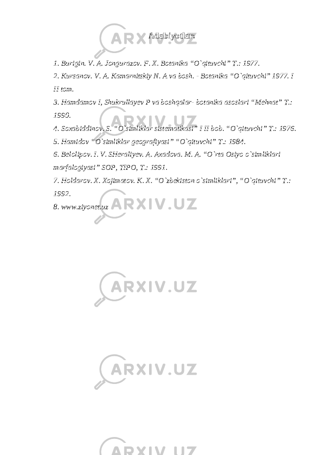 Adabiyotlar: 1. Burigin. V. A. Jongurazov. F. X. Botanika “O`qituvchi” T.: 1977. 2. Kursanov. V. A. Kamarnitskiy N. A va bosh. - Botanika “O`qituvchi” 1977. I II tom. 3. Hamdamov I, Shukrullayev P va boshqalar- botanika asoslari “Mehnat” T.: 1990. 4. Soxabiddinov. S. “O`simliklar sistematikasi” I II bob. “O`qituvchi” T.: 1976. 5. Hamidov “O`simliklar geografiyasi” “O`qituvchi” T.: 1984. 6. Belolipov. I. V. SHeraliyev. A. Axadova. M. A. “O`rta Osiyo o`simliklari marfalogiyasi” SOP, TIPO, T.: 1991. 7. Holdarov. X. Xojimatov. K. X. “O`zbekiston o`simliklari”, “O`qituvchi” T.: 1992. 8. www.ziyonet.uz 