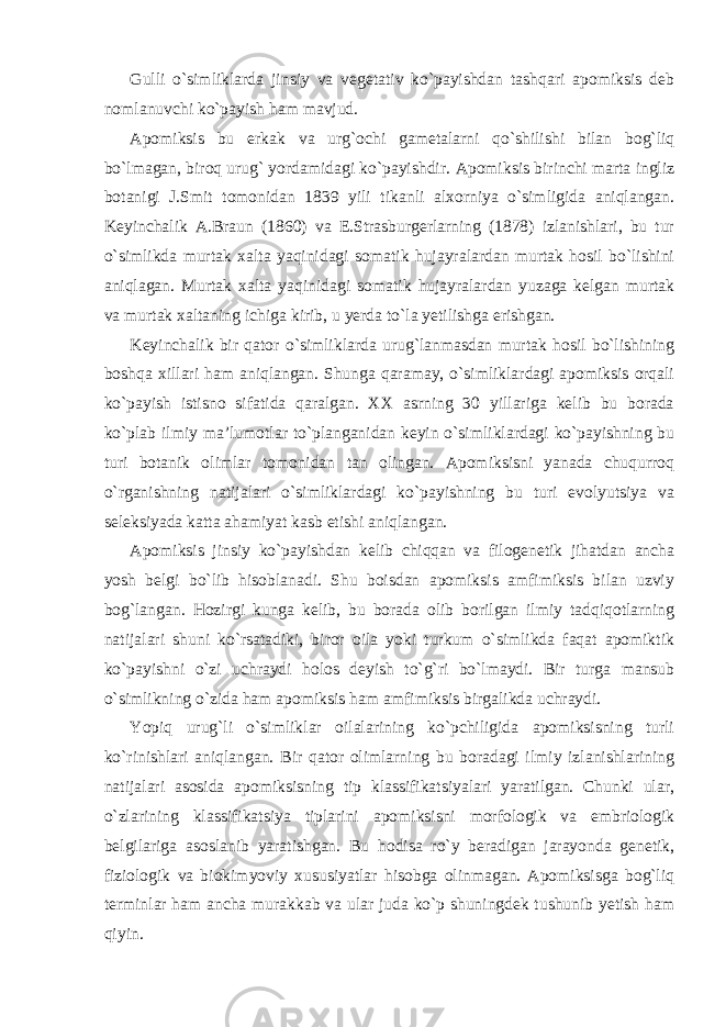 Gulli o`simliklarda jinsiy va vegetativ ko`payishdan tashqari apomiksis deb nomlanuvchi ko`payish ham mavjud. Apomiksis bu erkak va urg`ochi gametalarni qo`shilishi bilan bog`liq bo`lmagan, biroq urug` yordamidagi ko`payishdir. Apomiksis birinchi marta ingliz botanigi J.Smit tomonidan 1839 yili tikanli alxorniya o`simligida aniqlangan. Keyinchalik A.Braun (1860) va E.Strasburgerlarning (1878) izlanishlari, bu tur o`simlikda murtak xalta yaqinidagi somatik hujayralardan murtak hosil bo`lishini aniqlagan. Murtak xalta yaqinidagi somatik hujayralardan yuzaga kelgan murtak va murtak xaltaning ichiga kirib, u yerda to`la yetilishga erishgan. Keyinchalik bir qator o`simliklarda urug`lanmasdan murtak hosil bo`lishining boshqa xillari ham aniqlangan. Shunga qaramay, o`simliklardagi apomiksis orqali ko`payish istisno sifatida qaralgan. XX asrning 30 yillariga kelib bu borada ko`plab ilmiy ma’lumotlar to`planganidan keyin o`simliklardagi ko`payishning bu turi botanik olimlar tomonidan tan olingan. Apomiksisni yanada chuqurroq o`rganishning natijalari o`simliklardagi ko`payishning bu turi evolyutsiya va seleksiyada katta ahamiyat kasb etishi aniqlangan. Apomiksis jinsiy ko`payishdan kelib chiqqan va filogenetik jihatdan ancha yosh belgi bo`lib hisoblanadi. Shu boisdan apomiksis amfimiksis bilan uzviy bog`langan. Hozirgi kunga kelib, bu borada olib borilgan ilmiy tadqiqotlarning natijalari shuni ko`rsatadiki, biror oila yoki turkum o`simlikda faqat apomiktik ko`payishni o`zi uchraydi holos deyish to`g`ri bo`lmaydi. Bir turga mansub o`simlikning o`zida ham apomiksis ham amfimiksis birgalikda uchraydi. Yopiq urug`li o`simliklar oilalarining ko`pchiligida apomiksisning turli ko`rinishlari aniqlangan. Bir qator olimlarning bu boradagi ilmiy izlanishlarining natijalari asosida apomiksisning tip klassifikatsiyalari yaratilgan. Chunki ular, o`zlarining klassifikatsiya tiplarini apomiksisni morfologik va embriologik belgilariga asoslanib yaratishgan. Bu hodisa ro`y beradigan jarayonda genetik, fiziologik va biokimyoviy xususiyatlar hisobga olinmagan. Apomiksisga bog`liq terminlar ham ancha murakkab va ular juda ko`p shuningdek tushunib yetish ham qiyin. 