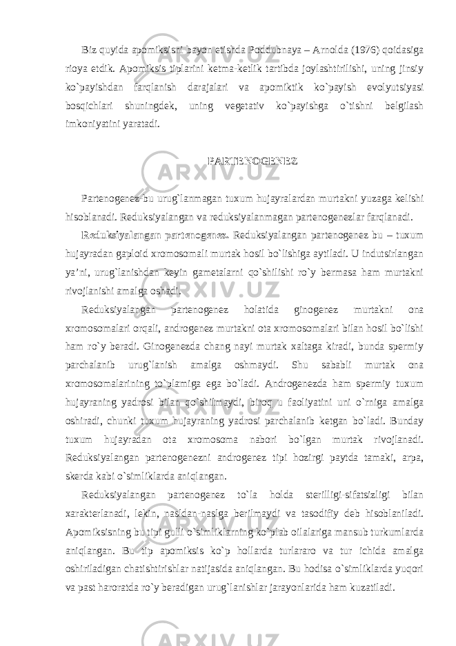 Biz quyida apomiksisni bayon etishda Poddubnaya – Arnolda (1976) qoidasiga rioya etdik. Apomiksis tiplarini ketma-ketlik tartibda joylashtirilishi, uning jinsiy ko`payishdan farqlanish darajalari va apomiktik ko`payish evolyutsiyasi bosqichlari shuningdek, uning vegetativ ko`payishga o`tishni belgilash imkoniyatini yaratadi. PARTENOGENEZ Partenogenez-bu urug`lanmagan tuxum hujayralardan murtakni yuzaga kelishi hisoblanadi. Reduksiyalangan va reduksiyalanmagan partenogenezlar farqlanadi. Reduksiyalangan partenogenez. Reduksiyalangan partenogenez bu – tuxum hujayradan gaploid xromosomali murtak hosil bo`lishiga aytiladi. U indutsirlangan ya’ni, urug`lanishdan keyin gametalarni qo`shilishi ro`y bermasa ham murtakni rivojlanishi amalga oshadi. Reduksiyalangan partenogenez holatida ginogenez murtakni ona xromosomalari orqali, androgenez murtakni ota xromosomalari bilan hosil bo`lishi ham ro`y beradi. Ginogenezda chang nayi murtak xaltaga kiradi, bunda spermiy parchalanib urug`lanish amalga oshmaydi. Shu sababli murtak ona xromosomalarining to`plamiga ega bo`ladi. Androgenezda ham spermiy tuxum hujayraning yadrosi bilan qo`shilmaydi, biroq u faoliyatini uni o`rniga amalga oshiradi, chunki tuxum hujayraning yadrosi parchalanib ketgan bo`ladi. Bunday tuxum hujayradan ota xromosoma nabori bo`lgan murtak rivojlanadi. Reduksiyalangan partenogenezni androgenez tipi hozirgi paytda tamaki, arpa, skerda kabi o`simliklarda aniqlangan. Reduksiyalangan partenogenez to`la holda sterilligi-sifatsizligi bilan xarakterlanadi, lekin, nasldan-naslga berilmaydi va tasodifiy deb hisoblaniladi. Apomiksisning bu tipi gulli o`simliklarning ko`plab oilalariga mansub turkumlarda aniqlangan. Bu tip apomiksis ko`p hollarda turlararo va tur ichida amalga oshiriladigan chatishtirishlar natijasida aniqlangan. Bu hodisa o`simliklarda yuqori va past haroratda ro`y beradigan urug`lanishlar jarayonlarida ham kuzatiladi. 