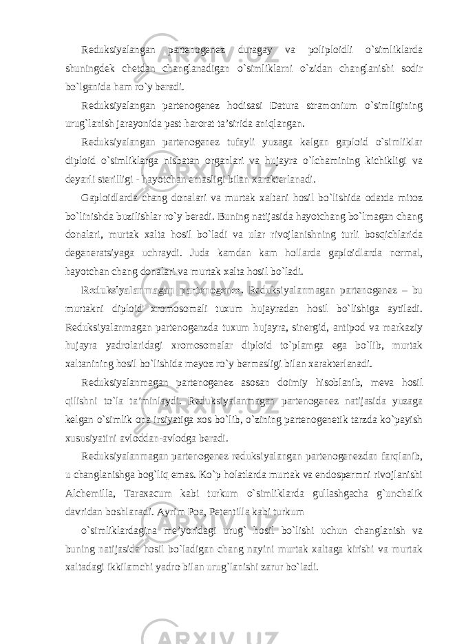 Reduksiyalangan partenogenez duragay va poliploidli o`simliklarda shuningdek chetdan changlanadigan o`simliklarni o`zidan changlanishi sodir bo`lganida ham ro`y beradi. Reduksiyalangan partenogenez hodisasi Datura stramonium o`simligining urug`lanish jarayonida past harorat ta’sirida aniqlangan. Reduksiyalangan partenogenez tufayli yuzaga kelgan gaploid o`simliklar diploid o`simliklarga nisbatan organlari va hujayra o`lchamining kichikligi va deyarli sterilligi - hayotchan emasligi bilan xarakterlanadi. Gaploidlarda chang donalari va murtak xaltani hosil bo`lishida odatda mitoz bo`linishda buzilishlar ro`y beradi. Buning natijasida hayotchang bo`lmagan chang donalari, murtak xalta hosil bo`ladi va ular rivojlanishning turli bosqichlarida degeneratsiyaga uchraydi. Juda kamdan kam hollarda gaploidlarda normal, hayotchan chang donalari va murtak xalta hosil bo`ladi. Reduksiyalanmagan partenogenez. Reduksiyalanmagan partenogenez – bu murtakni diploid xromosomali tuxum hujayradan hosil bo`lishiga aytiladi. Reduksiyalanmagan partenogenzda tuxum hujayra, sinergid, antipod va markaziy hujayra yadrolaridagi xromosomalar diploid to`plamga ega bo`lib, murtak xaltanining hosil bo`lishida meyoz ro`y bermasligi bilan xarakterlanadi. Reduksiyalanmagan partenogenez asosan doimiy hisoblanib, meva hosil qilishni to`la ta’minlaydi. Reduksiyalanmagan partenogenez natijasida yuzaga kelgan o`simlik ona irsiyatiga xos bo`lib, o`zining partenogenetik tarzda ko`payish xususiyatini avloddan-avlodga beradi. Reduksiyalanmagan partenogenez reduksiyalangan partenogenezdan farqlanib, u changlanishga bog`liq emas. Ko`p holatlarda murtak va endospermni rivojlanishi Alchemilla, Taraxacum kabi turkum o`simliklarda gullashgacha g`unchalik davridan boshlanadi. Ayrim Poa, Petentilla kabi turkum o`simliklardagina me’yoridagi urug` hosil bo`lishi uchun changlanish va buning natijasida hosil bo`ladigan chang nayini murtak xaltaga kirishi va murtak xaltadagi ikkilamchi yadro bilan urug`lanishi zarur bo`ladi. 