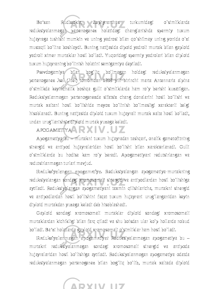 Ba’zan Rudbeckia, Zephyranthus turkumidagi o`simliklarda reduksiyalanmagan partenogenez holatidagi changlanishda spermiy tuxum hujayraga tushishi mumkin va uning yadrosi bilan qo`shilmay uning yonida o`zi mustaqil bo`lina boshlaydi. Buning natijasida dipoid yadroli murtak bilan gaploid yadroli ximer murtaklar hosil bo`ladi. Yuqoridagi spermiy yadrolari bilan diploid tuxum hujayraning bo`linish holatini semigamiya deyiladi. Psevdogamiya bilan bog`liq bo`lmagan holdagi reduksiyalanmagan partenogenez Jsel (Juel) tomonidan 1898 yili birinchi marta Antennaria alpina o`simlikda keyinchalik boshqa gulli o`simliklarda ham ro`y berishi kuzatilgan. Reduksiyalanmagan partenogenezda sifatsiz chang donalarini hosil bo`lishi va murtak xaltani hosil bo`lishida meyoz bo`linish bo`lmasligi xarakterli belgi hisoblanadi. Buning natijasida diploid tuxum hujayrali murtak xalta hosil bo`ladi, undan urug`lanishsiz diploid murtak yuzaga keladi. APOGAMETIYA Apogametiya bu – murtakni tuxum hujayradan tashqari, onalik gametofitning sinergid va antipod hujayralaridan hosil bo`lishi bilan xarakterlanadi. Gulli o`simliklarda bu hodisa kam ro`y beradi. Apogametiyani redutsirlangan va redutsirlanmagan turlari mavjud. Reduksiyalangan apogametiya. Reduksiyalangan apogametiya-murtakning reduksiyalangan sondagi xromosomali sinergid va antipodlardan hosil bo`lishiga aytiladi. Reduksiyalangan apogametiyani taxmin qilishlaricha, murtakni sinergid va antipodlardan hosil bo`lishini faqat tuxum hujayrani urug`langanidan keyin diploid murtakdan yuzaga keladi deb hisoblashadi. Gaploid sondagi xromosomali murtaklar diploid sondagi xromosomali murtaklardan kichikligi bilan farq qiladi va shu boisdan ular ko`p hollarda nobud bo`ladi. Ba’zi holatlarda gaploid xromosomali o`simliklar ham hosil bo`ladi. Reduksiyalanmagan apogametiya. Reduksiyalanmagan apogametiya bu – murtakni reduksiyalanmagan sondagi xromosomali sinergid va antipoda hujayralaridan hosil bo`lishiga aytiladi. Reduksiyalanmagan apogametiya odatda reduksiyalanmagan partenogenez bilan bog`liq bo`lib, murtak xaltada diploid 