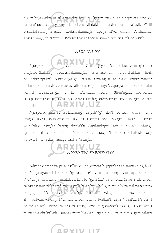 tuxum hujayradan urug`lanmasdan hosil bo`lgan murtak bilan bir qatorda sinergid va antipodlardan yuzaga keladigan diploid murtaklar ham bo`ladi. Gulli o`simliklarning orasida reduksiyalanmagan apogametiya Allium, Alchemilla, Hieraclium, Tripsacum, Elatostema va boshqa turkum o`simliklarida uchraydi. APOSPORIYA Aposporiya bu – murtak xaltani nutsellus hujayralaridan, xalaza va urug`kurtak intigumentlarining reduksiyalanmagan xromosomali hujayralaridan hosil bo`lishiga aytiladi. Aposporiya gulli o`simliklarning bir nechta oilalariga mansub turkumlarida odatda Asteraceae oilasida ko`p uchraydi. Aposporik murtak xaltalar normal tabaqalashgan 7 ta hujayradan iborat. Shuningdek me’yorida tabaqalashmagan 10, 12, 16 va boshqa sondagi yadrolardan tarkib topgan bo`lishi mumkin. Aposporik murtak xaltalarning ko`pchiligi steril bo`ladi. Aynan bitta urug`kurtakda aposporik murtak xaltalarning soni o`zgarib turadi, ulardan ko`pchiligi rivojlanishining dastlabki davrlaridayoq nobud bo`ladi. Shunga qaramay, bir qator turkum o`simliklardagi aposporik murtak xaltalarda ko`p hujayrali murtaklar hosil bo`lishi aniqlangan. ADVENTIV EMBRIONIYA Adventiv embrioniya nutsellus va integument hujayralaridan murtakning hosil bo`lish jarayonlarini o`z ichiga oladi. Nutsellus va integument hujayralaridan rivojlangan murtaklar, murtak xaltani ichiga o`tadi va u yerda to`liq shakllanadi. Adventiv murtaklar amfimiksis yo`li bilan hosil bo`lgan murtakdan osilma sopning yo`qligi, to`liq shakllanmaganligi, tabaqalashuvdagi nomutanosibliklar va simmetriyani yo`qligi bilan farqlanadi. Ularni rivojlanib borishi vaqtida bir qismi nobud bo`ladi. Biroq shunga qaramay, bitta urug`kurtakda ikkita, ba’zan uchta murtak paydo bo`ladi. Bunday murtaklardan ungan nihollardan bittasi gametalarni 