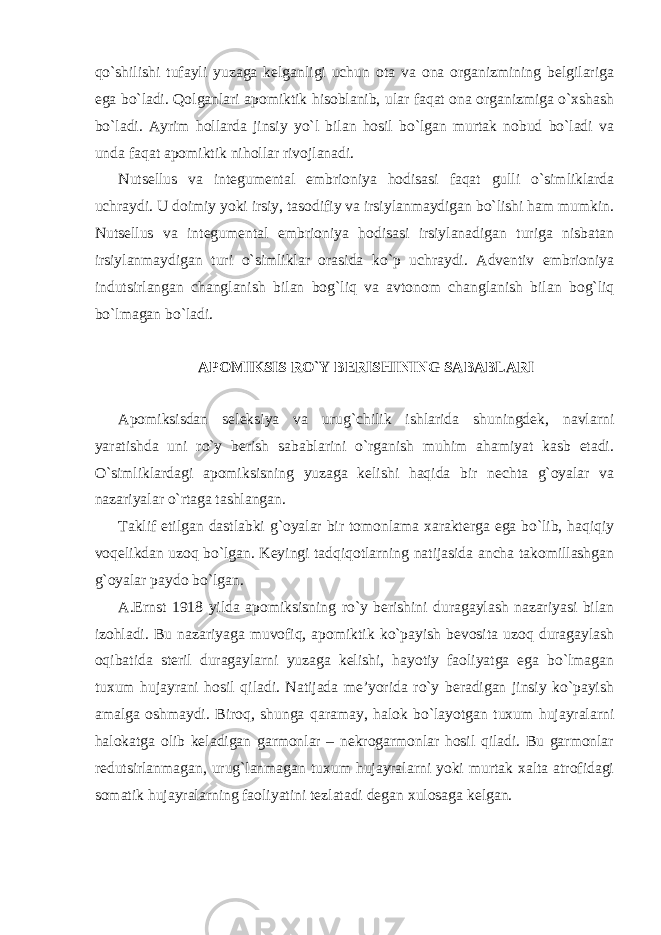 qo`shilishi tufayli yuzaga kelganligi uchun ota va ona organizmining belgilariga ega bo`ladi. Qolganlari apomiktik hisoblanib, ular faqat ona organizmiga o`xshash bo`ladi. Ayrim hollarda jinsiy yo`l bilan hosil bo`lgan murtak nobud bo`ladi va unda faqat apomiktik nihollar rivojlanadi. Nutsellus va integumental embrioniya hodisasi faqat gulli o`simliklarda uchraydi. U doimiy yoki irsiy, tasodifiy va irsiylanmaydigan bo`lishi ham mumkin. Nutsellus va integumental embrioniya hodisasi irsiylanadigan turiga nisbatan irsiylanmaydigan turi o`simliklar orasida ko`p uchraydi. Adventiv embrioniya indutsirlangan changlanish bilan bog`liq va avtonom changlanish bilan bog`liq bo`lmagan bo`ladi. APOMIKSIS RO`Y BERISHINING SABABLARI Apomiksisdan seleksiya va urug`chilik ishlarida shuningdek, navlarni yaratishda uni ro`y berish sabablarini o`rganish muhim ahamiyat kasb etadi. O`simliklardagi apomiksisning yuzaga kelishi haqida bir nechta g`oyalar va nazariyalar o`rtaga tashlangan. Taklif etilgan dastlabki g`oyalar bir tomonlama xarakterga ega bo`lib, haqiqiy voqelikdan uzoq bo`lgan. Keyingi tadqiqotlarning natijasida ancha takomillashgan g`oyalar paydo bo`lgan. A.Ernst 1918 yilda apomiksisning ro`y berishini duragaylash nazariyasi bilan izohladi. Bu nazariyaga muvofiq, apomiktik ko`payish bevosita uzoq duragaylash oqibatida steril duragaylarni yuzaga kelishi, hayotiy faoliyatga ega bo`lmagan tuxum hujayrani hosil qiladi. Natijada me’yorida ro`y beradigan jinsiy ko`payish amalga oshmaydi. Biroq, shunga qaramay, halok bo`layotgan tuxum hujayralarni halokatga olib keladigan garmonlar – nekrogarmonlar hosil qiladi. Bu garmonlar redutsirlanmagan, urug`lanmagan tuxum hujayralarni yoki murtak xalta atrofidagi somatik hujayralarning faoliyatini tezlatadi degan xulosaga kelgan. 