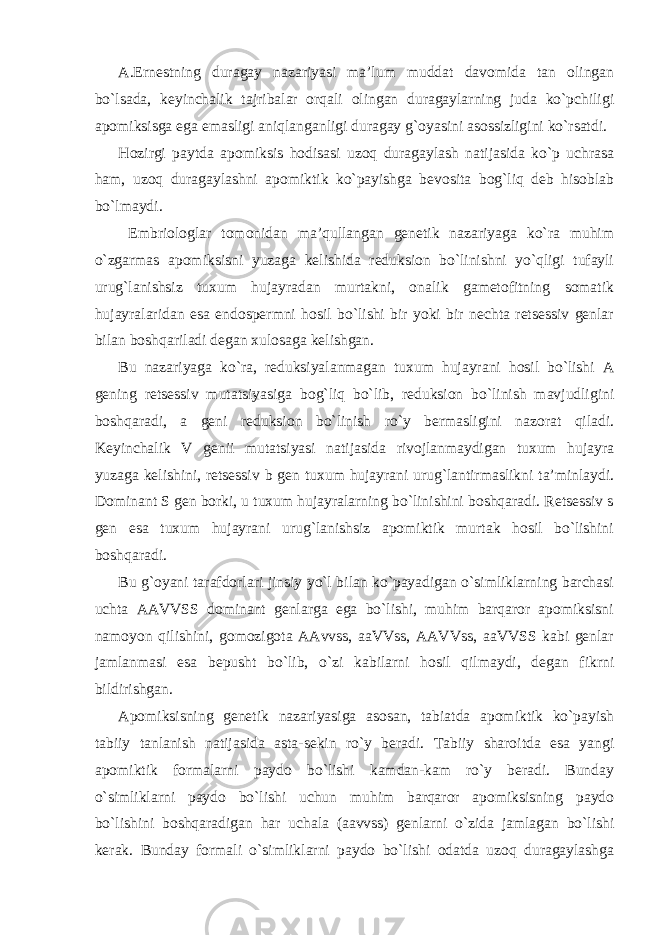 A.Ernestning duragay nazariyasi ma’lum muddat davomida tan olingan bo`lsada, keyinchalik tajribalar orqali olingan duragaylarning juda ko`pchiligi apomiksisga ega emasligi aniqlanganligi duragay g`oyasini asossizligini ko`rsatdi. Hozirgi paytda apomiksis hodisasi uzoq duragaylash natijasida ko`p uchrasa ham, uzoq duragaylashni apomiktik ko`payishga bevosita bog`liq deb hisoblab bo`lmaydi. Embriologlar tomonidan ma’qullangan genetik nazariyaga ko`ra muhim o`zgarmas apomiksisni yuzaga kelishida reduksion bo`linishni yo`qligi tufayli urug`lanishsiz tuxum hujayradan murtakni, onalik gametofitning somatik hujayralaridan esa endospermni hosil bo`lishi bir yoki bir nechta retsessiv genlar bilan boshqariladi degan xulosaga kelishgan. Bu nazariyaga ko`ra, reduksiyalanmagan tuxum hujayrani hosil bo`lishi A gening retsessiv mutatsiyasiga bog`liq bo`lib, reduksion bo`linish mavjudligini boshqaradi, a geni reduksion bo`linish ro`y bermasligini nazorat qiladi. Keyinchalik V genii mutatsiyasi natijasida rivojlanmaydigan tuxum hujayra yuzaga kelishini, retsessiv b gen tuxum hujayrani urug`lantirmaslikni ta’minlaydi. Dominant S gen borki, u tuxum hujayralarning bo`linishini boshqaradi. Retsessiv s gen esa tuxum hujayrani urug`lanishsiz apomiktik murtak hosil bo`lishini boshqaradi. Bu g`oyani tarafdorlari jinsiy yo`l bilan ko`payadigan o`simliklarning barchasi uchta AAVVSS dominant genlarga ega bo`lishi, muhim barqaror apomiksisni namoyon qilishini, gomozigota AAvvss, aaVVss, AAVVss, aaVVSS kabi genlar jamlanmasi esa bepusht bo`lib, o`zi kabilarni hosil qilmaydi, degan fikrni bildirishgan. Apomiksisning genetik nazariyasiga asosan, tabiatda apomiktik ko`payish tabiiy tanlanish natijasida asta-sekin ro`y beradi. Tabiiy sharoitda esa yangi apomiktik formalarni paydo bo`lishi kamdan-kam ro`y beradi. Bunday o`simliklarni paydo bo`lishi uchun muhim barqaror apomiksisning paydo bo`lishini boshqaradigan har uchala (aavvss) genlarni o`zida jamlagan bo`lishi kerak. Bunday formali o`simliklarni paydo bo`lishi odatda uzoq duragaylashga 