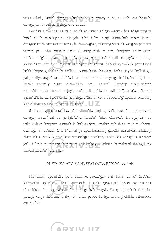 ta’sir qiladi, yetarli darajada keskin holda namoyon bo`la olishi esa bepusht duragaylarni hosil bo`lishiga olib keladi. Bunday o`simliklar barqaror holda ko`paya oladigan me’yor darajadagi urug`ni hosil qilish xususiyatini tiklaydi. Shu bilan birga apomiktik o`simliklarda duragaylanish samarasini saqlaydi, shuningdek, ularning tabiatda keng tarqalishini ta’minlaydi. Shu boisdan uzoq duragaylanish muhim, barqaror apomiksisni to`ridan-to`g`ri yagona sababchisi emas. Apomiksis orqali ko`payishni yuzaga kelishida muhim omil sifatida namoyon bo`ladi va ko`plab apomiktik formalarni kelib chiqishiga sababchi bo`ladi. Apomiksisni barqaror holda paydo bo`lishiga, poliploidiya orqali hosil bo`lishi ham birmuncha ahamiyatga bo`lib, fertilligi kam, kuchli taraqqiy etgan o`simliklar hosil bo`ladi. Bunday o`simliklarda redutsirlanmagan tuxum hujayralarni hosil bo`lishi ortadi natijada o`simliklarda apomiktik holda barqaror ko`payishga o`tish imkonini yuqoriligi apomiktiklarning ko`pchiligini poliploidligini izohlanadi. Shunday qilib, apomiksisni tushuntirishdagi genetik nazariya apomiksisni duragay nazariyasi va poliploidiya farazini inkor etmaydi. Duragaylash va poliploidiya barqaror apomiktik ko`payishni amalga oshishida muhim sharoit ekanligi tan olinadi. Shu bilan birga apomiksisning genetik nazariyasi odatdagi sharoitda apomiktik rivojlana olmaydigan madaniy o`simliklarni tajriba tadqiqot yo`li bilan barqaror ravishda apomiktik ko`paya oladigan formalar olishning keng imkoniyatlarini yaratadi. APOMIKSISDAN SELEKSIYADA FOYDALANISH Ma’lumki, apomiktik yo`li bilan ko`payadigan o`simliklar bir xil tuzilish, ko`rinishli avlodlarni hosil qilmaydi. Ularda geterozisli holati va ota-ona o`simlikdan bittasiga o`xshashni yuzaga keltirmaydi. Yangi apomiktik formalar yuzaga kelganda ham, jinsiy yo`l bilan paydo bo`lganlarining oldida ustunlikka ega bo`ladi. 