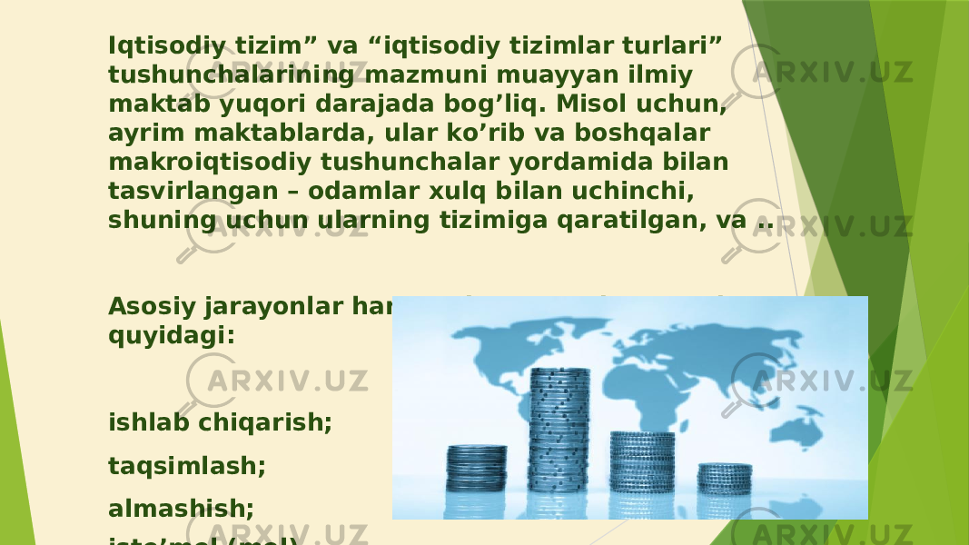 Iqtisodiy tizim” va “iqtisodiy tizimlar turlari” tushunchalarining mazmuni muayyan ilmiy maktab yuqori darajada bog’liq. Misol uchun, ayrim maktablarda, ular ko’rib va boshqalar makroiqtisodiy tushunchalar yordamida bilan tasvirlangan – odamlar xulq bilan uchinchi, shuning uchun ularning tizimiga qaratilgan, va .. Asosiy jarayonlar har qanday iqtisodiy tizimda quyidagi: ishlab chiqarish; taqsimlash; almashish; iste’mol (mol). 