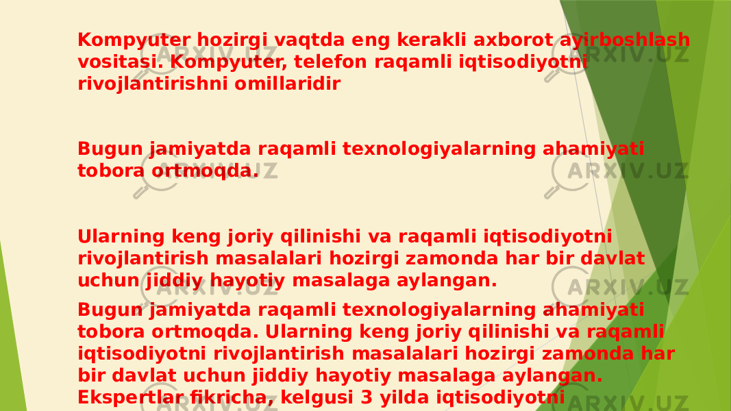 Kompyuter hozirgi vaqtda eng kerakli axborot ayirboshlash vositasi. Kompyuter, telefon raqamli iqtisodiyotni rivojlantirishni omillaridir Bugun jamiyatda raqamli texnologiyalarning ahamiyati tobora ortmoqda. Ularning keng joriy qilinishi va raqamli iqtisodiyotni rivojlantirish masalalari hozirgi zamonda har bir davlat uchun jiddiy hayotiy masalaga aylangan. Bugun jamiyatda raqamli texnologiyalarning ahamiyati tobora ortmoqda. Ularning keng joriy qilinishi va raqamli iqtisodiyotni rivojlantirish masalalari hozirgi zamonda har bir davlat uchun jiddiy hayotiy masalaga aylangan. Ekspertlar fikricha, kelgusi 3 yilda iqtisodiyotni raqamlashtirish orqali dunyodagi 22 foiz ish o‘rni axborot texnologiyalari yordamida yaratiladi. 