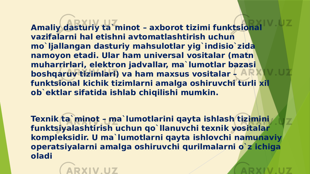 Amaliy dasturiy ta`minot – axborot tizimi funktsional vazifalarni hal etishni avtomatlashtirish uchun mo`ljallangan dasturiy mahsulotlar yig`indisio`zida namoyon etadi. Ular ham universal vositalar (matn muharrirlari, elektron jadvallar, ma`lumotlar bazasi boshqaruv tizimlari) va ham maxsus vositalar – funktsional kichik tizimlarni amalga oshiruvchi turli xil ob`ektlar sifatida ishlab chiqilishi mumkin. Texnik ta`minot – ma`lumotlarini qayta ishlash tizimini funktsiyalashtirish uchun qo`llanuvchi texnik vositalar kompleksidir. U ma`lumotlarni qayta ishlovchi namunaviy operatsiyalarni amalga oshiruvchi qurilmalarni o`z ichiga oladi 