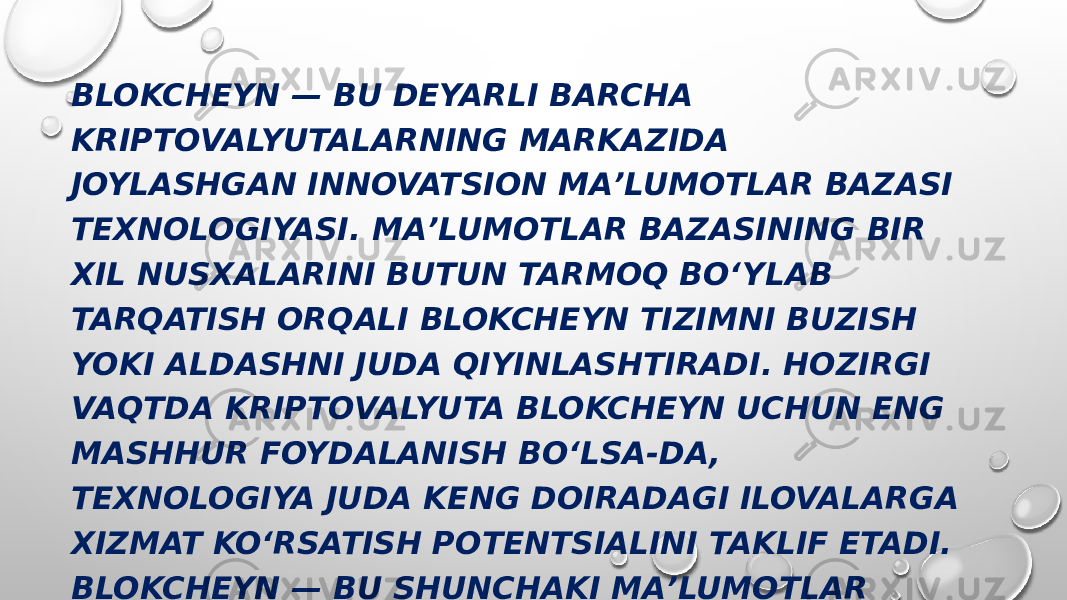 BLOKCHEYN — BU DEYARLI BARCHA KRIPTOVALYUTALARNING MARKAZIDA JOYLASHGAN INNOVATSION MAʼLUMOTLAR BAZASI TEXNOLOGIYASI. MAʼLUMOTLAR BAZASINING BIR XIL NUSXALARINI BUTUN TARMOQ BOʻYLAB TARQATISH ORQALI BLOKCHEYN TIZIMNI BUZISH YOKI ALDASHNI JUDA QIYINLASHTIRADI. HOZIRGI VAQTDA KRIPTOVALYUTA BLOKCHEYN UCHUN ENG MASHHUR FOYDALANISH BOʻLSA-DA, TEXNOLOGIYA JUDA KENG DOIRADAGI ILOVALARGA XIZMAT KOʻRSATISH POTENTSIALINI TAKLIF ETADI. BLOKCHEYN — BU SHUNCHAKI MAʼLUMOTLAR BAZASI. BU HAM UNCHALIK MURAKKAB EMAS — UNI MINIMAL KUCH SARFLAB, ELEKTRON JADVALDA YARATISHINGIZ MUMKIN. 