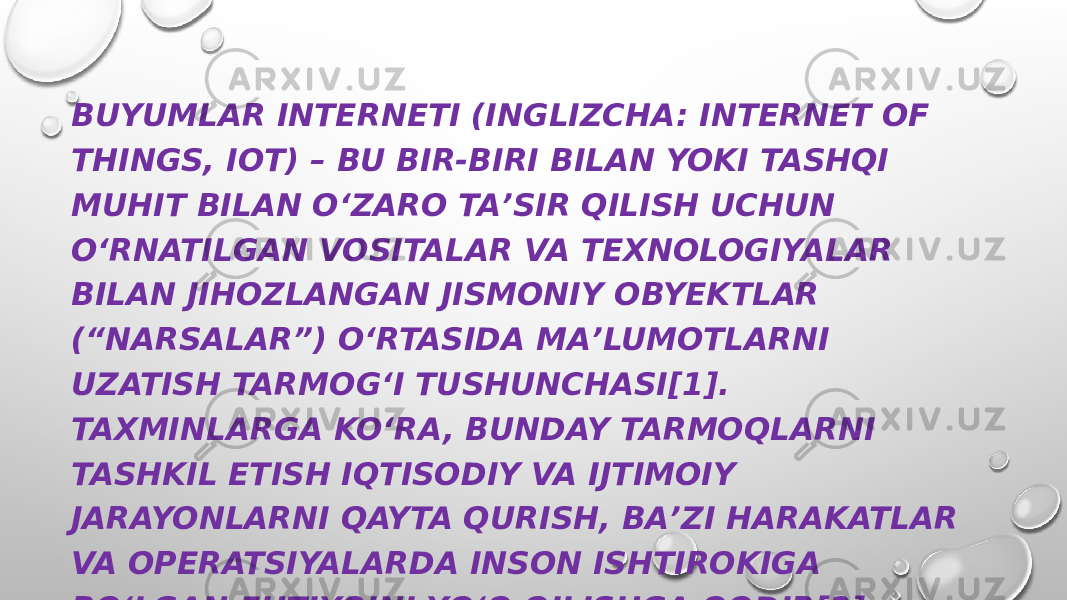 BUYUMLAR INTERNETI (INGLIZCHA: INTERNET OF THINGS, IOT) – BU BIR-BIRI BILAN YOKI TASHQI MUHIT BILAN OʻZARO TAʼSIR QILISH UCHUN OʻRNATILGAN VOSITALAR VA TEXNOLOGIYALAR BILAN JIHOZLANGAN JISMONIY OBYEKTLAR (“NARSALAR”) OʻRTASIDA MAʼLUMOTLARNI UZATISH TARMOGʻI TUSHUNCHASI[1]. TAXMINLARGA KOʻRA, BUNDAY TARMOQLARNI TASHKIL ETISH IQTISODIY VA IJTIMOIY JARAYONLARNI QAYTA QURISH, BAʼZI HARAKATLAR VA OPERATSIYALARDA INSON ISHTIROKIGA BOʻLGAN EHTIYOJNI YOʻQ QILISHGA QODIR[2]. 