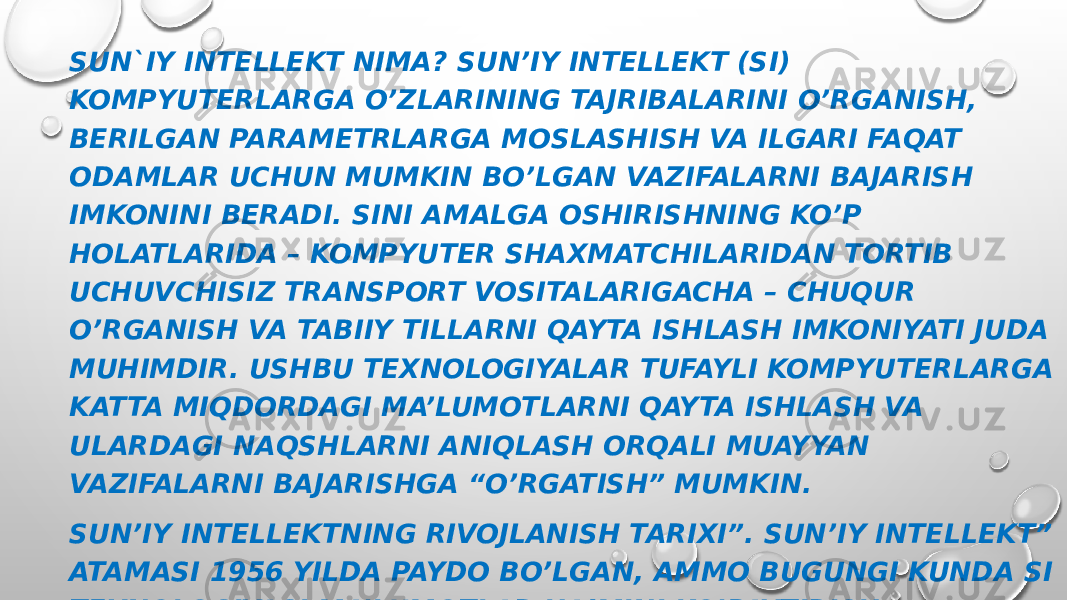 SUN`IY INTELLEKT NIMA? SUN’IY INTELLEKT (SI) KOMPYUTERLARGA O’ZLARINING TAJRIBALARINI O’RGANISH, BERILGAN PARAMETRLARGA MOSLASHISH VA ILGARI FAQAT ODAMLAR UCHUN MUMKIN BO’LGAN VAZIFALARNI BAJARISH IMKONINI BERADI. SINI AMALGA OSHIRISHNING KO’P HOLATLARIDA – KOMPYUTER SHAXMATCHILARIDAN TORTIB UCHUVCHISIZ TRANSPORT VOSITALARIGACHA – CHUQUR O’RGANISH VA TABIIY TILLARNI QAYTA ISHLASH IMKONIYATI JUDA MUHIMDIR. USHBU TEXNOLOGIYALAR TUFAYLI KOMPYUTERLARGA KATTA MIQDORDAGI MA’LUMOTLARNI QAYTA ISHLASH VA ULARDAGI NAQSHLARNI ANIQLASH ORQALI MUAYYAN VAZIFALARNI BAJARISHGA “O’RGATISH” MUMKIN. SUN’IY INTELLEKTNING RIVOJLANISH TARIXI”. SUN’IY INTELLEKT” ATAMASI 1956 YILDA PAYDO BO’LGAN, AMMO BUGUNGI KUNDA SI TEXNOLOGIYASI MA’LUMOTLAR HAJMINI KO’PAYTIRISH, ALGORITMLARNI TAKOMILLASHTIRISH, HISOBLASH QUVVATINI VA MA’LUMOTLARNI SAQLASH VOSITALARINI OPTIMALLASHTIRISH FONIDA HAQIQIY MASHHURLIKKA ERISHDI. 