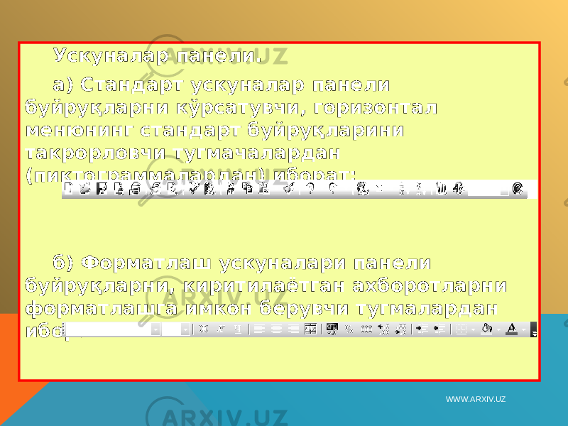 Ускуналар панели. а) Стандарт ускуналар панели буйруқларни кўрсатувчи, горизонтал менюнинг стандарт буйруқларини такрорловчи тугмачалардан (пиктограммалардан) иборат: б) Форматлаш ускуналари панели буйруқларни, киритилаётган ахборотларни форматлашга имкон берувчи тугмалардан иборат:   WWW.ARXIV.UZ 