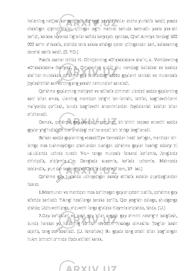 holatning natijasi ko‘rsati-ladi: So‘nggi paytda ishlar ancha yurishib ketdi; yozda chekilgan qiyinchiliklar, qilingan og‘ir mehnat behuda ketmadi: paxta yax-shi bo‘ldi, kolxoz rayonda ilg‘orlar safida boryapti: ayniqsa, Qizil Armiya fondagi 500 000 so‘m o‘tkazib, alohida tank zakaz etishga qaror qilingandan beri, kolxozning obro‘si oshib ketdi. (0. YO.) Poetik asarlar ichida H. Olimjonning «O‘zbekiston» she`ri, e . Vohidovning «O‘zbekiston» faxriyasi, A. Oripovning xuddi shu nomdagi balladasi va boshqa she`rlar murakkab qo‘shma gap tarkibidagi sodda gaplarni tanlash va mutanosib joylashtirish san`atining eng yaxshi namunalari sanaladi. Qo‘shma gaplarning mohiyati va stilistik qimmati ulardati sodda gaplarning soni bilan emas, ularning mantiqan to‘g‘ri tan-lanishi, tartibi, bog‘lovchilarni me`yorida qo‘llash, bunda bog‘lovchi sinonimlardan foydalanish kabilar bilan o‘lchanadi. Demak, qo‘shma gap,avvalo, mazmunan bir-birini taqozo etuvchi sodda gaplar yig‘indisidir: ular o‘zidagi ma`no orqali bir-biriga bog‘lanadi. Ba`zan sodda gaplarning «tasodifiy» tizmasidan hosil bo‘lgan, mantiqan bir- biriga mos tushmaydigan qismlardan tuzilgan qo‘shma gaplar hozirgi adabiy til uslublarida uchrab turadi: Va.~ tanga munosib farzand bo‘lamiz, Janglarda chiniqdik, o‘qiymiz-a`lo; Dengizda suzamiz, ko‘kda uchamiz. Mehnatda toblandik,. yurt der tasanno! («YOshlik daftari», I tom, 32- bet.) Qo‘shma gap tuzishda uchraydigan asosiy stilistik xatolar quyidagilardan iborat: 1.Mazmunan va mantiqan mos bo‘lmagan gaplar qatori tuzilib, qo‘shma gap sifatida beriladi: YAngi hosillarga baraka bo‘lib, Qor yog‘sin dalaga, shudgorga qishda; Uqituvchilarga, o‘quvchi-larga g‘alaba tilaymiz o‘qishda, ishda. (U.) 2.Gap bo‘laklari va bosh gap bilan ergash gap o‘rnini noto‘g‘ri belgilash, bunda harakat yo holatning bo‘lish navbatini hisobga olmaslik: Tog‘lar boshi oqarib, tong ota boshladi. (U. Ismoilov.) Bu gapda tong otishi bilan bog‘langan hukm birinchi o‘rinda ifoda etilishi kerak. 