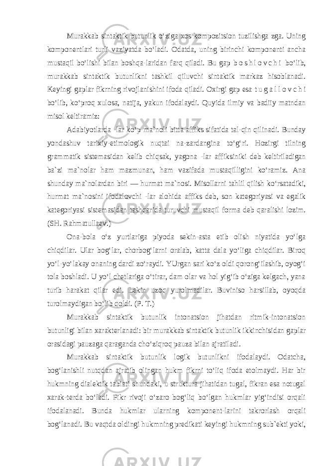 Murakkab sintaktik butunlik o‘ziga xos kompozitsion tuzilishga zga. Uning komponentlari turli vaziyatda bo‘ladi. Odatda, uning birinchi komponenti ancha mustaqil bo‘lishi bilan boshqa-laridan farq qiladi. Bu gap b o s h l o v c h i bo‘lib, murakkab sintaktik butunlikni tashkil qiluvchi sintaktik markaz hisoblanadi. Keyingi gaplar fikrning rivojlanishini ifoda qiladi. Oxirgi gap esa t u g a l l o v c h i bo‘lib, ko‘proq xulosa, natija, yakun ifodalaydi. Quyida ilmiy va badiiy matndan misol keltiramiz: Adabiyotlarda -lar ko‘p ma`noli bitta affiks sifatida tal-qin qilinadi. Bunday yondashuv tarixiy-etimologik nuqtai na-zardangina to‘g‘ri. Hozirgi tilning grammatik sistemasidan kelib chiqsak, yagona -lar affiksiniki deb keltiriladigan ba`zi ma`nolar ham mazmunan, ham vazifada mustaqilligini ko‘ramiz. Ana shunday ma`nolardan biri — hurmat ma`nosi. Misollarni tahlil qilish ko‘rsatadiki, hurmat ma`nosini ifodalovchi -lar alohida affiks deb, son kategoriyasi va egalik kategoriyasi sistemasidan tashqarida turuvchi mustaqil forma deb qaralishi lozim. (SH. Rahmatullaev.) Ona-bola o‘z yurtlariga piyoda sekin-asta etib olish niyatida yo‘lga chiqdilar. Ular bog‘lar, chorbog‘larni oralab, katta dala yo‘liga chiqdilar. Biroq yo‘l-yo‘lakay onaning dardi zo‘raydi. YUrgan sari ko‘z oldi qorong‘ilashib, oyog‘i tola boshladi. U yo‘l chetlariga o‘tirar, dam olar va hol yig‘ib o‘ziga kelgach, yana turib harakat qilar edi. Lekin uzoq yurolmadilar. Buviniso harsillab, oyoqda turolmaydigan bo‘lib qoldi. ( P. T.) Murakkab sintaktik butunlik intonatsion jihatdan ritmik-intonatsion butunligi bilan xarakterlanadi: bir murakkab sintaktik butunlik ikkinchisidan gaplar orasidagi pauzaga qaraganda cho‘ziqroq pauza bilan ajratiladi. Murakkab sintaktik butunlik logik butunlikni ifodalaydi. Odatcha, bog‘lanishli nutqdan ajratib olingan hukm fikrni to‘liq ifoda etolmaydi. Har bir hukmning dialektik tabiati shundaki, u struktura jihatidan tugal, fikran esa notugal xarak-terda bo‘ladi. Fikr rivoji o‘zaro bog‘liq bo‘lgan hukmlar yig‘indisi orqali ifodalanadi. Bunda hukmlar ularning komponent-larini takrorlash orqali bog‘lanadi. Bu vaqtda oldingi hukmning predikati keyingi hukmning sub`ekti yoki, 