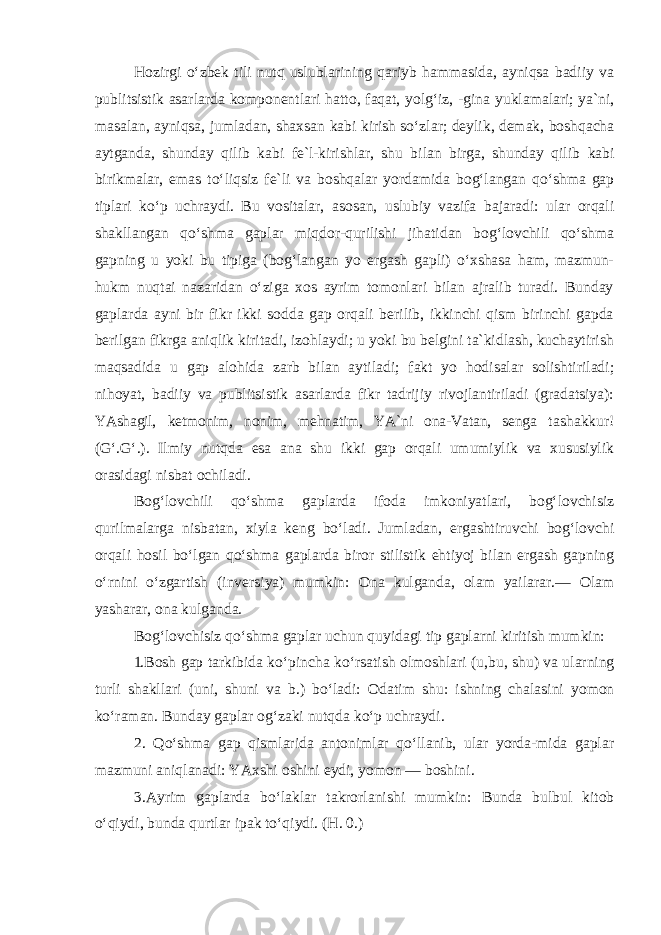 Hozirgi o‘zbek tili nutq uslublarining qariyb hammasida, ayniqsa badiiy va publitsistik asarlarda komponentlari hatto, faqat, yolg‘iz, -gina yuklamalari; ya`ni, masalan, ayniqsa, jumladan, shaxsan kabi kirish so‘zlar; deylik, demak, boshqacha aytganda, shunday qilib kabi fe`l-kirishlar, shu bilan birga, shunday qilib kabi birikmalar, e mas to‘liqsiz fe`li va boshqalar yordamida bog‘langan qo‘shma gap tiplari ko‘p uchraydi. Bu vositalar, asosan, uslubiy vazifa bajaradi: ular orqali shakllangan qo‘shma gaplar miqdor-qurilishi jihatidan bog‘lovchili qo‘shma gapning u yoki bu tipiga (bog‘langan yo ergash gapli) o‘xshasa ham, mazmun- hukm nuqtai nazaridan o‘ziga xos ayrim tomonlari bilan ajralib turadi. Bunday gaplarda ayni bir fikr ikki sodda gap orqali berilib, ikkinchi qism birinchi gapda berilgan fikrga aniqlik kiritadi, izohlaydi; u yoki bu belgini ta`kidlash, kuchaytirish maqsadida u gap alohida zarb bilan aytiladi; fakt yo hodisalar solishtiriladi; nihoyat, badiiy va publitsistik asarlarda fikr tadrijiy rivojlantiriladi (gradatsiya): YAshagil, ketmonim, nonim, mehnatim, YA`ni ona-Vatan, senga ta shakkur! (G‘.G‘.) . Ilmiy nutqda esa ana shu ikki gap orqali umumiylik va xususiylik orasidagi nisbat ochiladi. Bog‘lovchili qo‘shma gaplarda ifoda imkoniyatlari, bog‘lovchisiz qurilmalarga nisbatan, xiyla keng bo‘ladi. Jumladan, ergashtiruvchi bog‘lovchi orqali hosil bo‘lgan qo‘shma gaplarda biror stilistik ehtiyoj bilan ergash gapning o‘rnini o‘zgartish (inversiya) mumkin: Ona kulganda, olam yailarar. — Olam yasharar, ona kulganda. Bog‘lovchisiz qo‘shma gaplar uchun quyidagi tip gaplarni kiritish mumkin: 1. Bosh gap tarkibida ko‘pincha ko‘rsatish olmoshlari (u,bu, shu) va ularning turli shakllari (uni, shuni va b.) bo‘ladi: Odatim shu: ishning chalasini yomon ko‘raman. Bunday gaplar og‘zaki nutqda ko‘p uchraydi. 2. Qo‘shma gap qismlarida antonimlar qo‘llanib, ular yorda-mida gaplar mazmuni aniqlanadi: YAxshi oshini eydi, yomon — boshini. 3.Ayrim gaplarda bo‘laklar takrorlanishi mumkin: Bunda bulbul kitob o‘qiydi, bunda qurtlar ipak to‘qiydi. (H. 0.) 