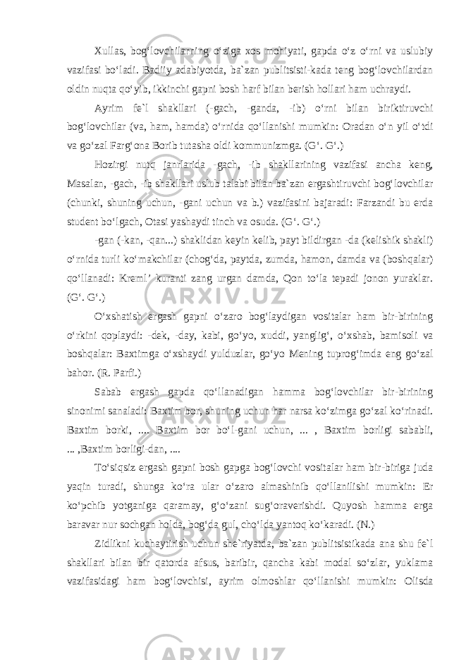 Xullas, bog‘lovchilarning o‘ziga xos mohiyati, gapda o‘z o‘rni va uslubiy vazifasi bo‘ladi. Badiiy adabiyotda, ba`zan publitsisti-kada teng bog‘lovchilardan oldin nuqta qo‘yib, ikkinchi gapni bosh harf bilan berish hollari ham uchraydi. Ayrim fe`l shakllari (-gach, -ganda, -ib) o‘rni bilan biriktiruvchi bog‘lovchilar (va, ham, hamda) o‘rnida qo‘llanishi mumkin: Oradan o‘n yil o‘tdi va go‘zal Farg‘ona Borib tutasha oldi kommunizmga. (G‘. G‘.) Hozirgi nutq janrlarida -gach, -ib shakllarining vazifasi ancha keng, Masalan, -gach, -ib shakllari uslub talabi bilan ba`zan ergashtiruvchi bog‘lovchilar (chunki, shuning uchun, -gani uchun va b.) vazifasini bajaradi: Farzandi bu erda student bo‘lgach, Otasi yashaydi tinch va osuda. (G‘. G‘.) -gan (-kan, -qan...) shaklidan keyin kelib, payt bildirgan -da (kelishik shakli) o‘rnida turli ko‘makchilar (chog‘da, paytda, zumda, hamon, damda va (boshqalar) qo‘llanadi: Kreml’ kuranti zang urgan damda, Qon to‘la tepadi jonon yuraklar. (G‘. G‘.) O‘xshatish ergash gapni o‘zaro bog‘laydigan vositalar ham bir-birining o‘rkini qoplaydi: -dek, -day, kabi, go‘yo, xuddi, yanglig‘, o‘xshab, bamisoli va boshqalar: Baxtimga o‘xshaydi yulduzlar, go‘yo Mening tuprog‘imda eng go‘zal bahor. (R. Parfi.) Sabab ergash gapda qo‘llanadigan hamma bog‘lovchilar bir-birining sinonimi sanaladi: Baxtim bor, shuning uchun har narsa ko‘zimga go‘zal ko‘rinadi. Baxtim borki, .... Baxtim bor bo‘l- gani uchun, ... , Baxtim borligi sababli, ... ,Baxtim borligi-dan, .... To‘siqsiz ergash gapni bosh gapga bog‘lovchi vositalar ham bir-biriga juda yaqin turadi, shunga ko‘ra ular o‘zaro almashinib qo‘llanilishi mumkin: Er ko‘pchib yotganiga qaramay, g‘o‘zani sug‘oraverishdi. Quyosh hamma erga baravar nur sochgan holda, bog‘da gul, cho‘lda yantoq ko‘karadi. (N.) Zidlikni kuchaytirish uchun she`riyatda, ba`zan publitsistikada ana shu fe`l shakllari bilan bir qatorda afsus, baribir, qancha kabi modal so‘zlar, yuklama vazifasidagi ham bog‘lovchisi, ayrim olmoshlar qo‘llanishi mumkin: Olisda 