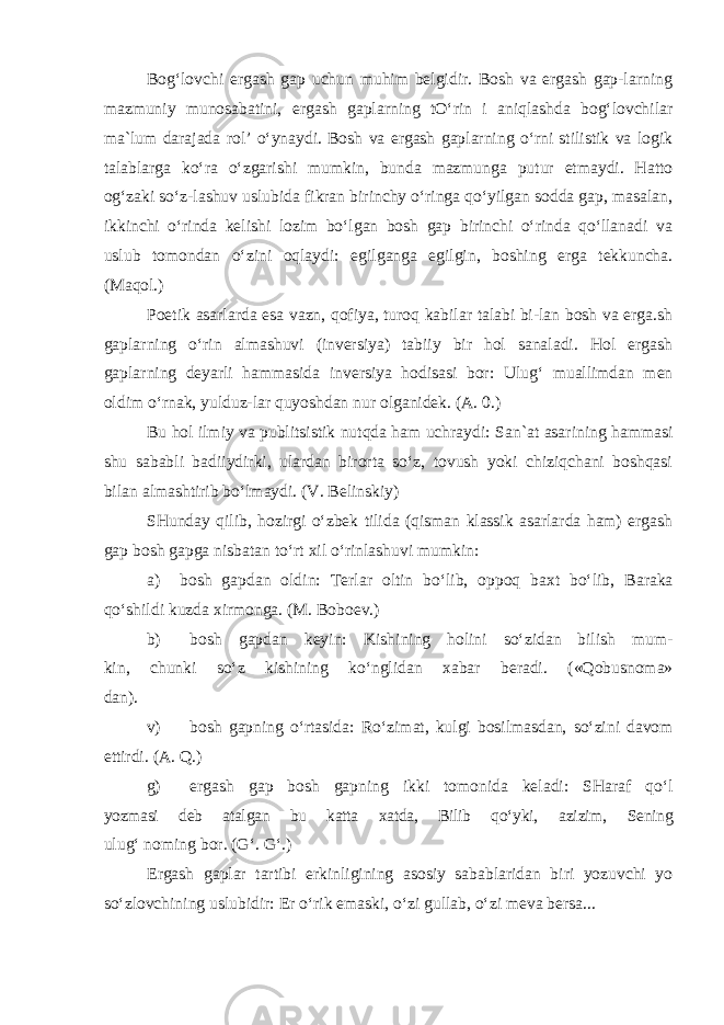 Bog‘lovchi ergash gap uchun muhim belgidir. Bosh va ergash gap-larning mazmuniy munosabatini, ergash gaplarning tO‘rin i aniqlashda bog‘lovchilar ma`lum darajada rol’ o‘ynaydi. Bosh va ergash gaplarning o‘rni stilistik va logik talablarga ko‘ra o‘zgarishi mumkin, bunda mazmunga putur etmaydi. Hatto og‘zaki so‘z-lashuv uslubida fikran birinchy o‘ringa qo‘yilgan sodda gap, masalan, ikkinchi o‘rinda kelishi lozim bo‘lgan bosh gap birinchi o‘rinda qo‘llanadi va uslub tomondan o‘zini oqlaydi: e gilganga egilgin, boshing erga tekkuncha. (Maqol.) Poetik asarlarda esa vazn, qofiya, turoq kabilar talabi bi-lan bosh va erga.sh gaplarning o‘rin almashuvi (inversiya) tabiiy bir hol sanaladi. Hol ergash gaplarning deyarli hammasida inversiya hodisasi bor: Ulug‘ muallimdan men oldim o‘rnak, yulduz-lar quyoshdan nur olganidek. (A. 0.) Bu hol ilmiy va publitsistik nutqda ham uchraydi: San`at asarining hammasi shu sababli badiiydirki, ulardan birorta so‘z, tovush yoki chiziqchani boshqasi bilan almashtirib bo‘lmaydi. (V. Belinskiy) SHunday qilib, hozirgi o‘zbek tilida (qisman klassik asarlarda ham) ergash gap bosh gapga nisbatan to‘rt xil o‘rinlashuvi mumkin: a) bosh gapdan oldin: Terlar oltin bo‘lib, oppoq baxt bo‘lib, Baraka qo‘shildi kuzda xirmonga. (M. Boboev.) b) bosh gapdan keyin: Kishining holini so‘zidan bilish mum- kin, chunki so‘z kishining ko‘nglidan xabar beradi. («Qobusnoma» dan). v) bosh gapning o‘rtasida: Ro‘zimat, kulgi bosilmasdan, so‘zini davom ettirdi. (A. Q.) g) ergash gap bosh gapning ikki tomonida keladi: SHaraf qo‘l yozmasi deb atalgan bu katta xatda, Bilib qo‘yki, azizim, Sening ulug‘ noming bor. (G‘. G‘.) Ergash gaplar tartibi erkinligining asosiy sabablaridan biri yozuvchi yo so‘zlovchining uslubidir: Er o‘rik emaski, o‘zi gullab, o‘zi meva bersa... 