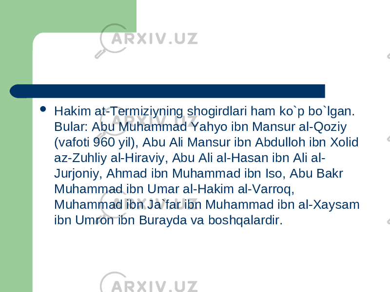  Hakim at-Termiziyning shogirdlari ham ko`p bo`lgan. Bular: Abu Muhammad Yahyo ibn Mansur al-Qoziy (vafoti 960 yil), Abu Ali Mansur ibn Abdulloh ibn Xolid az-Zuhliy al-Hiraviy, Abu Ali al-Hasan ibn Ali al- Jurjoniy, Ahmad ibn Muhammad ibn Iso, Abu Bakr Muhammad ibn Umar al-Hakim al-Varroq, Muhammad ibn Ja`far ibn Muhammad ibn al-Xaysam ibn Umron ibn Burayda va boshqalardir. 