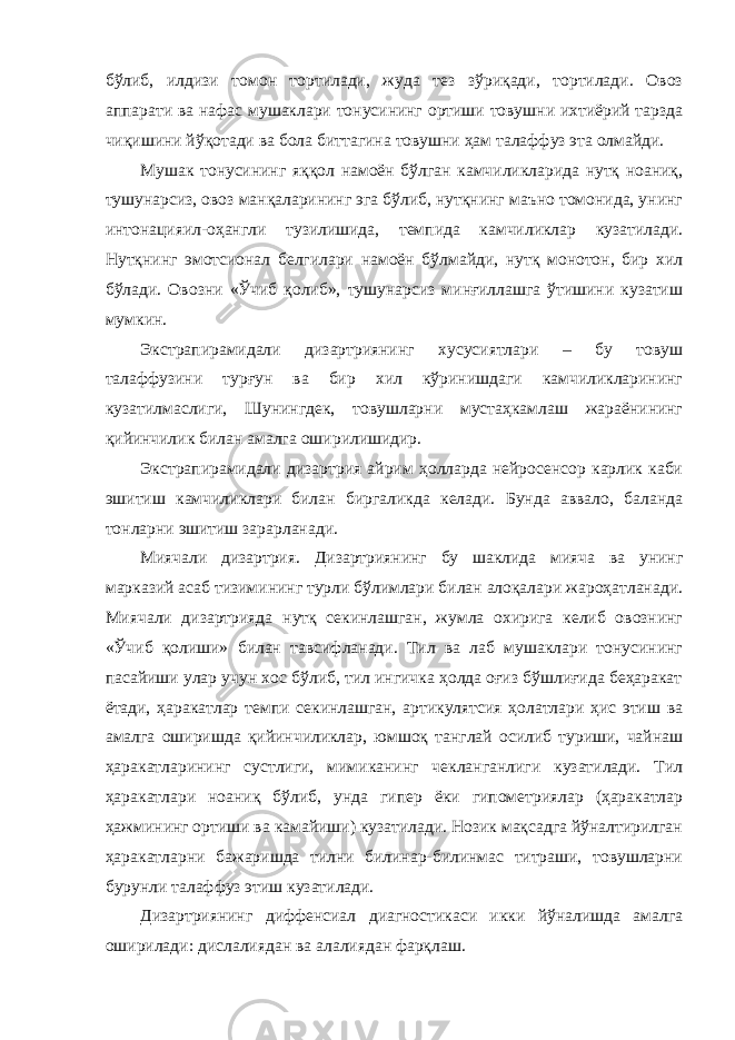 бўлиб, илдизи томон тортилади, жуда тез зўриқади, тортилади. Овоз аппарати ва нафас мушаклари тонусининг ортиши товушни ихтиёрий тарзда чиқишини йўқотади ва бола биттагина товушни ҳам талаффуз эта олмайди. Мушак тонусининг яққол намоён бўлган камчиликларида нутқ ноаниқ, тушунарсиз, овоз манқаларининг эга бўлиб, нутқнинг маъно томонида, унинг интонацияил-оҳангли тузилишида, темпида камчиликлар кузатилади. Нутқнинг эмотсионал белгилари намоён бўлмайди, нутқ монотон, бир хил бўлади. Овозни «Ўчиб қолиб», тушунарсиз минғиллашга ўтишини кузатиш мумкин. Экстрапирамидали дизартриянинг хусусиятлари – бу товуш талаффузини турғун ва бир хил кўринишдаги камчиликларининг кузатилмаслиги, Шунингдек, товушларни мустаҳкамлаш жараёнининг қийинчилик билан амалга оширилишидир. Экстрапирамидали дизартрия айрим ҳолларда нейросенсор карлик каби эшитиш камчиликлари билан биргаликда келади. Бунда аввало, баланда тонларни эшитиш зарарланади. Миячали дизартрия. Дизартриянинг бу шаклида мияча ва унинг марказий асаб тизимининг турли бўлимлари билан алоқалари жароҳатланади. Миячали дизартрияда нутқ секинлашган, жумла охирига келиб овознинг «Ўчиб қолиши» билан тавсифланади. Тил ва лаб мушаклари тонусининг пасайиши улар учун хос бўлиб, тил ингичка ҳолда оғиз бўшлиғида беҳаракат ётади, ҳаракатлар темпи секинлашган, артикулятсия ҳолатлари ҳис этиш ва амалга оширишда қийинчиликлар, юмшоқ танглай осилиб туриши, чайнаш ҳаракатларининг сустлиги, мимиканинг чекланганлиги кузатилади. Тил ҳаракатлари ноаниқ бўлиб, унда гипер ёки гипометриялар (ҳаракатлар ҳажмининг ортиши ва камайиши) кузатилади. Нозик мақсадга йўналтирилган ҳаракатларни бажаришда тилни билинар-билинмас титраши, товушларни бурунли талаффуз этиш кузатилади. Дизартриянинг диффенсиал диагностикаси икки йўналишда амалга оширилади: дислалиядан ва алалиядан фарқлаш. 