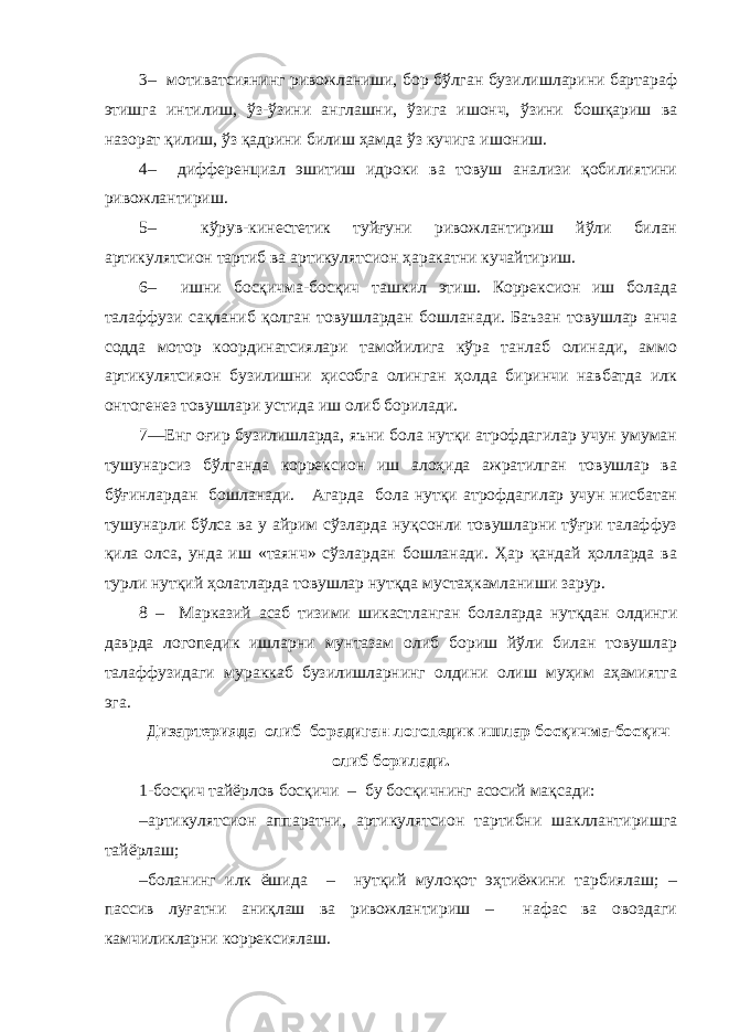 3 – мотиватсиянинг ривожланиши, бор бўлган бузилишларини бартараф этишга интилиш, ўз-ўзини англашни, ўзига ишонч, ўзини бошқариш ва назорат қилиш, ўз қадрини билиш ҳамда ўз кучига ишониш. 4 – дифференциал эшитиш идроки ва товуш анализи қобилиятини ривожлантириш. 5 – кўрув-кинестетик туйғуни ривожлантириш йўли билан артикулятсион тартиб ва артикулятсион ҳаракатни кучайтириш. 6 – ишни босқичма-босқич ташкил этиш. Коррексион иш болада талаффузи сақланиб қолган товушлардан бошланади. Баъзан товушлар анча содда мотор координатсиялари тамойилига кўра танлаб олинади, аммо артикулятсияон бузилишни ҳисобга олинган ҳолда биринчи навбатда илк онтогенез товушлари устида иш олиб борилади. 7—Енг оғир бузилишларда, яъни бола нутқи атрофдагилар учун умуман тушунарсиз бўлганда коррексион иш алоҳида ажратилган товушлар ва бўғинлардан бошланади. Агарда бола нутқи атрофдагилар учун нисбатан тушунарли бўлса ва у айрим сўзларда нуқсонли товушларни тўғри талаффуз қила олса, унда иш «таянч» сўзлардан бошланади. Ҳар қандай ҳолларда ва турли нутқий ҳолатларда товушлар нутқда мустаҳкамланиши зарур. 8 – Марказий асаб тизими шикастланган болаларда нутқдан олдинги даврда логопедик ишларни мунтазам олиб бориш йўли билан товушлар талаффузидаги мураккаб бузилишларнинг олдини олиш муҳим аҳамиятга эга. Дизартерияда олиб борадиган логопедик ишлар босқичма-босқич олиб борилади. 1-босқич тайёрлов босқичи – бу босқичнинг асосий мақсади: – артикулятсион аппаратни, артикулятсион тартибни шакллантиришга тайёрлаш; – боланинг илк ёшида – нутқий мулоқот эҳтиёжини тарбиялаш; – пассив луғатни аниқлаш ва ривожлантириш – нафас ва овоздаги камчиликларни коррексиялаш. 