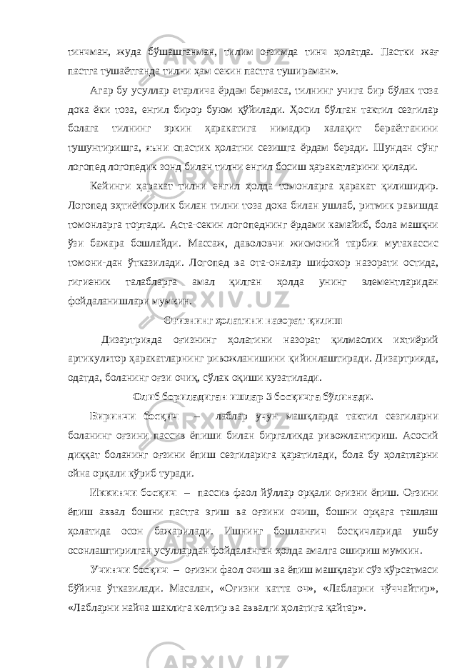 тинчман, жуда бўшашганман, тилим оғзимда тинч ҳолатда. Пастки жағ пастга тушаётганда тилни ҳам секин пастга тушираман». Агар бу усуллар етарлича ёрдам бермаса, тилнинг учига бир бўлак тоза дока ёки тоза, енгил бирор буюм қўйилади. Ҳосил бўлган тактил сезгилар болага тилнинг эркин ҳаракатига нимадир халақит бераётганини тушунтиришга, яъни спастик ҳолатни сезишга ёрдам беради. Шундан сўнг логопед логопедик зонд билан тилни енгил босиш ҳаракатларини қилади. Кейинги ҳаракат тилни енгил ҳолда томонларга ҳаракат қилишидир. Логопед эҳтиёткорлик билан тилни тоза дока билан ушлаб, ритмик равишда томонларга тортади. Аста-секин логопеднинг ёрдами камайиб, бола машқни ўзи бажара бошлайди. Массаж, даволовчи жисмоний тарбия мутахассис томони-дан ўтказилади. Логопед ва ота-оналар шифокор назорати остида, гигиеник талабларга амал қилган ҳолда унинг элементларидан фойдаланишлари мумкин. Оғизнинг ҳолатини назорат қилиш Дизартрияда оғизнинг ҳолатини назорат қилмаслик ихтиёрий артикулятор ҳаракатларнинг ривожланишини қийинлаштиради. Дизартрияда, одатда, боланинг оғзи очиқ, сўлак оқиши кузатилади. Олиб бориладиган ишлар 3 босқичга бўлинади. Биринчи босқич – лаблар учун машқларда тактил сезгиларни боланинг оғзини пассив ёпиши билан биргаликда ривожлантириш. Асосий диққат боланинг оғзини ёпиш сезгиларига қаратилади, бола бу ҳолатларни ойна орқали кўриб туради. Иккинчи босқич – пассив фаол йўллар орқали оғизни ёпиш. Оғзини ёпиш аввал бошни пастга эгиш ва оғзини очиш, бошни орқага ташлаш ҳолатида осон бажарилади. Ишнинг бошланғич босқичларида ушбу осонлаштирилган усуллардан фойдаланган ҳолда амалга ошириш мумкин. Учинчи босқич – оғизни фаол очиш ва ёпиш машқлари сўз кўрсатмаси бўйича ўтказилади. Масалан, «Оғизни катта оч», «Лабларни чўччайтир», «Лабларни найча шаклига келтир ва аввалги ҳолатига қайтар». 