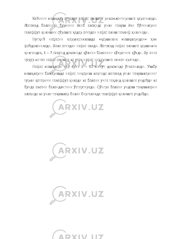 Кейинги машқлар оғиздан нафас олишни ривожлантиришга қаратилади. Логопед боланинг бурнини ёпиб алоҳида унли товуш ёки бўғинларни талаффуз қилишни сўрашга қадар оғиздан нафас олиш таклиф қилинади. Нутқий нафасни коррексиялашда «қаршилик машқларидан» ҳам фойдаланилади. Бола оғиздан нафас олади. Логопед нафас олишга қаршилик қилгандек, 1 – 2 секунд давомида қўлини боланинг кўкрагига қўяди. Бу анча чуқур ва тез нафас олишга ва узоқ нафас чиқаришга имкон яратади. Нафас машқлари ҳар куни 5 – 10 минут давомида ўтказилади. Ушбу машқларни бажаришда нафас чиқариш вақтида логопед унли товушларнинг турли қаторини талаффуз қилади ва болани унга тақлид қилишга ундайди ва бунда овозни баландлигини ўзгартиради. Сўнгра болани ундош товушларни алоҳида ва унли товушлар билан биргаликда талаффуз қилишга ундайди. 