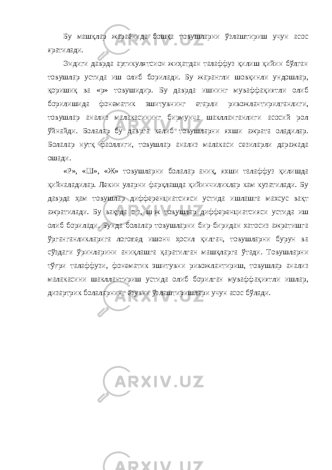 Бу машқлар жараёнида бошқа товушларни ўзлаштириш учун асос яратилади. Эндиги даврда артикулятсион жиҳатдан талаффуз қилиш қийин бўлган товушлар устида иш олиб борилади. Бу жарангли шовқинли ундошлар, қоришиқ ва «р» товушидир. Бу даврда ишнинг муваффақиятли олиб борилишида фонематик эшитувнинг етарли ривожлантирилганлиги, товушлар анализ малакасининг бирмунча шаклланганлиги асосий рол ўйнайди. Болалар бу даврга келиб товушларни яхши ажрата оладилар. Болалар нутқ фаоллиги, товушлар анализ малакаси сезиларли даражада ошади. «Р», «Ш», «Ж» товушларни болалар аниқ, яхши талаффуз қилишда қийналадилар. Лекин уларни фарқлашда қийинчиликлар кам кузатилади. Бу даврда ҳам товушлар дифференциатсияси устида ишлашга махсус вақт ажратилади. Бу вақтда с-з, ш-ж товушлар дифференциатсияси устида иш олиб борилади. Бунда болалар товушларни бир-биридан хатосиз ажратишга ўрганганликларига логопед ишонч ҳосил қилгач, товушларни бурун ва сўздаги ўринларини аниқлашга қаратилган машқларга ўтади. Товушларни тўғри талаффузи, фонематик эшитувни ривожлантириш, товушлар анализ малакасини шакллантириш устида олиб борилган муваффақиятли ишлар, дизартрик болаларнинг ёзувни ўзлаштиришлари учун асос бўлади. 