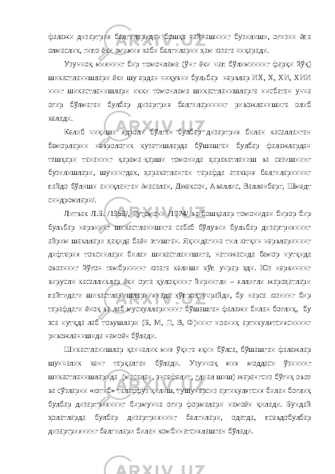 фалажи дизартрия белгиларидан бошқа чайнашнинг бузилиши, оғизни ёпа олмаслик, гипо ёки амимия каби белгиларни ҳам юзага чиқаради. Узунчоқ миянинг бир томонлама (ўнг ёки чап бўлимининг фарқи йўқ) шикастланишлари ёки шу ердан чиқувчи бульбар нервлар ИХ, Х, ХИ, ХИИ нинг шикастланишлари икки томонлама шикастланишларга нисбатан унча оғир бўлмаган булбар дизартрия белгиларининг ривожланишига олиб келади. Келиб чиқиши ядроли бўлган булбар дизартрия билан касалланган беморларни неврологик кузатишларда бўшашган булбар фалажлардан ташқари тананинг қарама-қарши томонида ҳаракатланиш ва сезишнинг бузилишлари, шунингдек, ҳаракатланган тарафда атакция белгиларининг пайдо бўлиши аниқланган /масалан, Джексон, Авеллис, Валленберг, Шмедт синдромлари/. Литвак Л.Б. /1959/, Гутсмонн /1924/ ва бошқалар томонидан бирор-бир бульбар нервнинг шикастланишига сабаб бўлувчи бульбар дизартриянинг айрим шакллари ҳақида баён этишган. Яқиндагина тил ютқин нервларининг дифтерия токсинлари билан шикастланишига, натижасида бемор нутқида овознинг йўғон тембрининг юзага келиши кўп учрар эди. Юз нервининг вирусли касалликлар ёки орта қулоқнинг йирингли – яллиғли жароҳатлари пайтидаги шикастланишлари янада кўпроқ учрайди, бу нарса юзнинг бир тарафдаги ёноқ ва лаб мускулларининг бўшашган фалажи билан боғлиқ, бу эса нутқда лаб товушлари (Б, М, П, В, Ф)нинг ноаниқ артикулятсиясининг ривожланишида намоён бўлади. Шикастланишлар қанчалик мия ўқига яқин бўлса, бўшашган фалажлар шунчалик кенг тарқалган бўлади. Узунчоқ мия моддаси ўзининг шикастланишларида (масалан, энсефелит, глиал шиш) жарангсиз бўғиқ овоз ва сўзларни «ютиб» талаффуз қилиш, тушунарсиз артикулятсия билан боғлиқ булбар дизартриянинг бирмунча оғир формалари намоён қилади. Бундай ҳолатларда булбар дизартриянинг белгилари, одатда, псевдобулбар дизартриянинг белгилари билан комбинатсиялашган бўлади. 