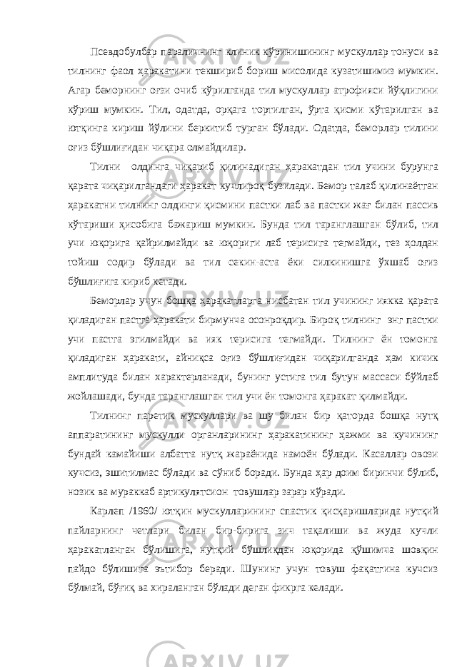 Псевдобулбар параличнинг клиник кўринишининг мускуллар тонуси ва тилнинг фаол ҳаракатини текшириб бориш мисолида кузатишимиз мумкин. Агар беморнинг оғзи очиб кўрилганда тил мускуллар атрофияси йўқлигини кўриш мумкин. Тил, одатда, орқага тортилган, ўрта қисми кўтарилган ва ютқинга кириш йўлини беркитиб турган бўлади. Одатда, беморлар тилини оғиз бўшлиғидан чиқара олмайдилар. Тилни олдинга чиқариб қилинадиган ҳаракатдан тил учини бурунга қарата чиқарилгандаги ҳаракат кучлироқ бузилади. Бемор талаб қилинаётган ҳаракатни тилнинг олдинги қисмини пастки лаб ва пастки жағ билан пассив кўтариши ҳисобига бажариш мумкин. Бунда тил таранглашган бўлиб, тил учи юқорига қайрилмайди ва юқориги лаб терисига тегмайди, тез ҳолдан тойиш содир бўлади ва тил секин-аста ёки силкинишга ўхшаб оғиз бўшлиғига кириб кетади. Беморлар учун бошқа ҳаракатларга нисбатан тил учининг иякка қарата қиладиган пастга ҳаракати бирмунча осонроқдир. Бироқ тилнинг энг пастки учи пастга эгилмайди ва ияк терисига тегмайди. Тилнинг ён томонга қиладиган ҳаракати, айниқса оғиз бўшлиғидан чиқарилганда ҳам кичик амплитуда билан характерланади, бунинг устига тил бутун массаси бўйлаб жойлашади, бунда таранглашган тил учи ён томонга ҳаракат қилмайди. Тилнинг паретик мускуллари ва шу билан бир қаторда бошқа нутқ аппаратининг мускулли органларининг ҳаракатининг ҳажми ва кучининг бундай камайиши албатта нутқ жараёнида намоён бўлади. Касаллар овози кучсиз, эшитилмас бўлади ва сўниб боради. Бунда ҳар доим биринчи бўлиб, нозик ва мураккаб артикулятсион товушлар зарар кўради. Карлеп /1960/ ютқин мускулларининг спастик қисқаришларида нутқий пайларнинг четлари билан бир-бирига зич тақалиши ва жуда кучли ҳаракатланган бўлишига, нутқий бўшлиқдан юқорида қўшимча шовқин пайдо бўлишига эътибор беради. Шунинг учун товуш фақатгина кучсиз бўлмай, бўғиқ ва хираланган бўлади деган фикрга келади. 