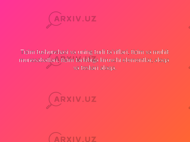 Tizim tushunchasi va uning turli ta’riflari, tizim va muhit munosabatlari, tizim tarkibiga kiruvchi elementlar, aloqa va teskari aloqa. 