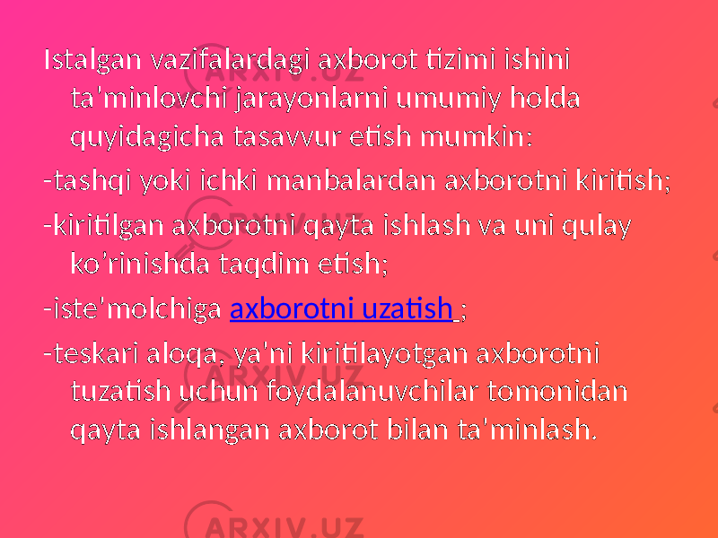 Istalgan vazifalardagi axborot tizimi ishini ta&#39;minlovchi jarayonlarni umumiy holda quyidagicha tasavvur etish mumkin: -tashqi yoki ichki manbalardan axborotni kiritish; -kiritilgan axborotni qayta ishlash va uni qulay ko’rinishda taqdim etish; -iste&#39;molchiga axborotni uzatish ; -teskari aloqa, ya&#39;ni kiritilayotgan axborotni tuzatish uchun foydalanuvchilar tomonidan qayta ishlangan axborot bilan ta&#39;minlash. 